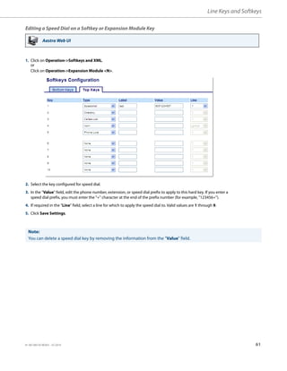 Line Keys and Softkeys
41-001385-05 REV03 – 07.2014 61
Editing a Speed Dial on a Softkey or Expansion Module Key
Aastra Web UI
1. Click on Operation->Softkeys and XML.
or
Click on Operation->Expansion Module <N>.
2. Select the key configured for speed dial.
3. In the "Value" field, edit the phone number, extension, or speed dial prefix to apply to this hard key. If you enter a
speed dial prefix, you must enter the "+" character at the end of the prefix number (for example, "123456+").
4. If required in the "Line" field, select a line for which to apply the speed dial to. Valid values are 1 through 9.
5. Click Save Settings.
Note:
You can delete a speed dial key by removing the information from the "Value" field.
 