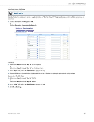 Line Keys and Softkeys
41-001385-05 REV03 – 07.2014 63
Configuring a DND Key
Use the following procedure to set a key to function as "Do Not Disturb". The procedure shows the softkey screens as an
example.
Aastra Web UI
1. Click on Operation->Softkeys and XML.
or
Click on Operation->Expansion Module <N>.
Softkeys
2. Select from “Key 1” through “Key 10” on the Top keys.
or
Select from "Key 1" through "Key 20" on the Bottom keys.
3. In the "Type" field, select Do Not Disturb to apply to the key.
4. (Bottom Softkeys) In the state fields, check (enable) or uncheck (disable) the states you want to apply to this softkey.
Expansion Module Keys
5. Select from “Key 1” through “Key 36” (M670i)
or
Select from “Key 1” through “Key 60” (M675i)
6. In the "Type" field, select Do Not Disturb to apply to the key.
7. Click Save Settings.
 