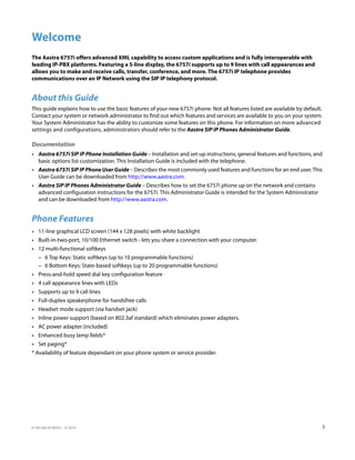 41-001385-05 REV03 – 07.2014 1
Welcome
The Aastra 6757i offers advanced XML capability to access custom applications and is fully interoperable with
leading IP-PBX platforms. Featuring a 5-line display, the 6757i supports up to 9 lines with call appearances and
allows you to make and receive calls, transfer, conference, and more. The 6757i IP telephone provides
communications over an IP Network using the SIP IP telephony protocol.
About this Guide
This guide explains how to use the basic features of your new 6757i phone. Not all features listed are available by default.
Contact your system or network administrator to find out which features and services are available to you on your system.
Your System Administrator has the ability to customize some features on this phone. For information on more advanced
settings and configurations, administrators should refer to the Aastra SIP IP Phones Administrator Guide.
Documentation
• Aastra 6757i SIP IP Phone Installation Guide – Installation and set-up instructions, general features and functions, and
basic options list customization. This Installation Guide is included with the telephone.
• Aastra 6757i SIP IP Phone User Guide – Describes the most commonly used features and functions for an end user. This
User Guide can be downloaded from http://www.aastra.com.
• Aastra SIP IP Phones Administrator Guide – Describes how to set the 6757i phone up on the network and contains
advanced configuration instructions for the 6757i. This Administrator Guide is intended for the System Administrator
and can be downloaded from http://www.aastra.com.
Phone Features
• 11-line graphical LCD screen (144 x 128 pixels) with white backlight
• Built-in-two-port, 10/100 Ethernet switch - lets you share a connection with your computer.
• 12 multi-functional softkeys
– 6 Top Keys: Static softkeys (up to 10 programmable functions)
– 6 Bottom Keys: State-based softkeys (up to 20 programmable functions)
• Press-and-hold speed dial key configuration feature
• 4 call appearance lines with LEDs
• Supports up to 9 call lines
• Full-duplex speakerphone for handsfree calls
• Headset mode support (via handset jack)
• Inline power support (based on 802.3af standard) which eliminates power adapters.
• AC power adapter (included)
• Enhanced busy lamp fields*
• Set paging*
* Availability of feature dependant on your phone system or service provider.
 