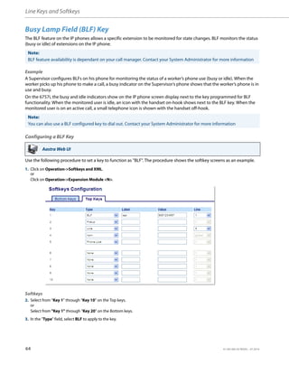 Line Keys and Softkeys
64 41-001385-05 REV03 – 07.2014
Busy Lamp Field (BLF) Key
The BLF feature on the IP phones allows a specific extension to be monitored for state changes. BLF monitors the status
(busy or idle) of extensions on the IP phone.
Example
A Supervisor configures BLFs on his phone for monitoring the status of a worker’s phone use (busy or idle). When the
worker picks up his phone to make a call, a busy indicator on the Supervisor’s phone shows that the worker’s phone is in
use and busy.
On the 6757i, the busy and idle indicators show on the IP phone screen display next to the key programmed for BLF
functionality. When the monitored user is idle, an icon with the handset on-hook shows next to the BLF key. When the
monitored user is on an active call, a small telephone icon is shown with the handset off-hook.
Configuring a BLF Key
Use the following procedure to set a key to function as "BLF". The procedure shows the softkey screens as an example.
Note:
BLF feature availability is dependant on your call manager. Contact your System Administrator for more information
Note:
You can also use a BLF configured key to dial out. Contact your System Administrator for more information
Aastra Web UI
1. Click on Operation->Softkeys and XML.
or
Click on Operation->Expansion Module <N>.
Softkeys
2. Select from “Key 1” through “Key 10” on the Top keys.
or
Select from "Key 1" through "Key 20" on the Bottom keys.
3. In the "Type" field, select BLF to apply to the key.
 