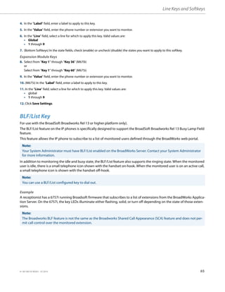 Line Keys and Softkeys
41-001385-05 REV03 – 07.2014 65
BLF/List Key
For use with the BroadSoft Broadworks Rel 13 or higher platform only).
The BLF/List feature on the IP phones is specifically designed to support the BroadSoft Broadworks Rel 13 Busy Lamp Field
feature.
This feature allows the IP phone to subscribe to a list of monitored users defined through the BroadWorks web portal.
In addition to monitoring the idle and busy state, the BLF/List feature also supports the ringing state. When the monitored
user is idle, there is a small telephone icon shown with the handset on-hook. When the monitored user is on an active call,
a small telephone icon is shown with the handset off-hook.
Example
A receptionist has a 6757i running Broadsoft firmware that subscribes to a list of extensions from the BroadWorks Applica-
tion Server. On the 6757i, the key LEDs illuminate either flashing, solid, or turn off depending on the state of those exten-
sions.
4. In the "Label" field, enter a label to apply to this key.
5. In the "Value" field, enter the phone number or extension you want to monitor.
6. In the "Line" field, select a line for which to apply this key. Valid values are:
• Global
• 1 through 9
7. (Bottom Softkeys) In the state fields, check (enable) or uncheck (disable) the states you want to apply to this softkey.
Expansion Module Keys
8. Select from “Key 1” through “Key 36” (M670i)
or
Select from “Key 1” through “Key 60” (M675i)
9. In the "Value" field, enter the phone number or extension you want to monitor.
10. (M675i) In the "Label" field, enter a label to apply to this key.
11. In the "Line" field, select a line for which to apply this key. Valid values are:
• global
• 1 through 9
12. Click Save Settings.
Note:
Your System Administrator must have BLF/List enabled on the BroadWorks Server. Contact your System Administrator
for more information.
Note:
You can use a BLF/List configured key to dial out.
Note:
The Broadworks BLF feature is not the same as the Broadworks Shared Call Appearance (SCA) feature and does not per-
mit call control over the monitored extension.
 