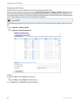Line Keys and Softkeys
66 41-001385-05 REV03 – 07.2014
Configuring a BLF/List Key
The BLF List function can be configured on the 6757i using the Aastra Web UI only.
If you set a key to use BLF/List, you must also enter a BLF List URI at Operation->Softkeys and XML->Services. The BLF
List URI is the name of the BLF list defined on the BroadSoft BroadWorks Busy Lamp field page for your particular user.
For example, sip:9@192.168.104.13. The value of the BLF/List URI parameter must match the list name configured. Other-
wise, no values display on the 6757i screen and the feature is disabled.
Use the following procedure to set a key to function as "BLF/List". The procedure shows the softkey screens as an exam-
ple.
Aastra Web UI
1. Click on Operation->Softkeys and XML.
or
Click on Operation->Expansion Module <N>.
Softkeys
2. Select from “Key 1” through “Key 10” on the Top keys.
or
Select from "Key 1" through "Key 20" on the Bottom keys.
3. In the "Type" field, select "BLF/List" (BroadSoft BroadWorks).
 