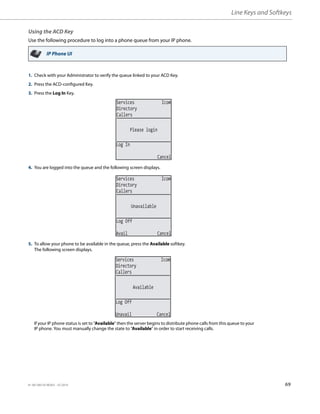 Line Keys and Softkeys
41-001385-05 REV03 – 07.2014 69
Using the ACD Key
Use the following procedure to log into a phone queue from your IP phone.
IP Phone UI
1. Check with your Administrator to verify the queue linked to your ACD Key.
2. Press the ACD-configured Key.
3. Press the Log In Key.
4. You are logged into the queue and the following screen displays.
5. To allow your phone to be available in the queue, press the Available softkey.
The following screen displays.
If your IP phone status is set to “Available” then the server begins to distribute phone calls from this queue to your
IP phone. You must manually change the state to “Available” in order to start receiving calls.
Services Icom
Directory
Callers
Please login
Log In
Cancel
Services Icom
Directory
Callers
Unavailable
Log Off
Avail Cancel
Services Icom
Directory
Callers
Available
Log Off
Unavail Cancel
 