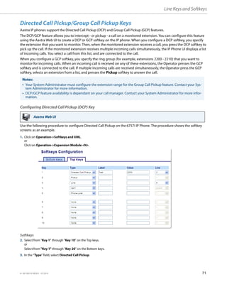 Line Keys and Softkeys
41-001385-05 REV03 – 07.2014 71
Directed Call Pickup/Group Call Pickup Keys
Aastra IP phones support the Directed Call Pickup (DCP) and Group Call Pickup (GCP) features.
The DCP/GCP feature allows you to intercept - or pickup - a call on a monitored extension. You can configure this feature
using the Aastra Web UI to create a DCP or GCP softkey on the IP phone. When you configure a DCP softkey, you specify
the extension that you want to monitor. Then, when the monitored extension receives a call, you press the DCP softkey to
pick up the call. If the monitored extension receives multiple incoming calls simultaneously, the IP Phone UI displays a list
of incoming calls. You select a call from this list, and are connected to the call.
When you configure a GCP softkey, you specify the ring group (for example, extensions 2200 - 2210) that you want to
monitor for incoming calls. When an incoming call is received on any of these extensions, the Operator presses the GCP
softkey and is connected to the call. If multiple incoming calls are received simultaneously, the Operator press the GCP
softkey, selects an extension from a list, and presses the Pickup softkey to answer the call.
Configuring Directed Call Pickup (DCP) Key
Use the following procedure to configure Directed Call Pickup on the 6757i IP Phone. The procedure shows the softkey
screens as an example.
Notes:
• Your System Administrator must configure the extension range for the Group Call Pickup feature. Contact your Sys-
tem Administrator for more information.
• DCP/GCP feature availability is dependant on your call manager. Contact your System Administrator for more infor-
mation.
Aastra Web UI
1. Click on Operation->Softkeys and XML.
or
Click on Operation->Expansion Module <N>.
Softkeys
2. Select from “Key 1” through “Key 10” on the Top keys.
or
Select from "Key 1" through "Key 20" on the Bottom keys.
3. In the “Type” field, select Directed Call Pickup.
 