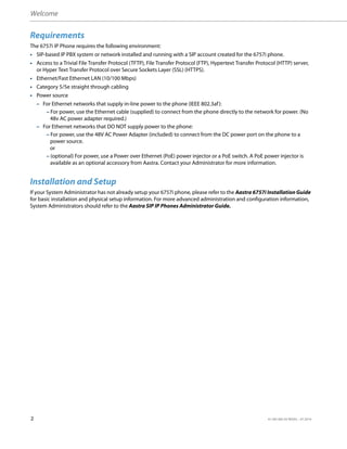 Welcome
2 41-001385-05 REV03 – 07.2014
Requirements
The 6757i IP Phone requires the following environment:
• SIP-based IP PBX system or network installed and running with a SIP account created for the 6757i phone.
• Access to a Trivial File Transfer Protocol (TFTP), File Transfer Protocol (FTP), Hypertext Transfer Protocol (HTTP) server,
or Hyper Text Transfer Protocol over Secure Sockets Layer (SSL) (HTTPS).
• Ethernet/Fast Ethernet LAN (10/100 Mbps)
• Category 5/5e straight through cabling
• Power source
– For Ethernet networks that supply in-line power to the phone (IEEE 802.3af):
– For power, use the Ethernet cable (supplied) to connect from the phone directly to the network for power. (No
48v AC power adapter required.)
– For Ethernet networks that DO NOT supply power to the phone:
– For power, use the 48V AC Power Adapter (included) to connect from the DC power port on the phone to a
power source.
or
– (optional) For power, use a Power over Ethernet (PoE) power injector or a PoE switch. A PoE power injector is
available as an optional accessory from Aastra. Contact your Administrator for more information.
Installation and Setup
If your System Administrator has not already setup your 6757i phone, please refer to the Aastra 6757i Installation Guide
for basic installation and physical setup information. For more advanced administration and configuration information,
System Administrators should refer to the Aastra SIP IP Phones Administrator Guide.
 