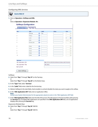Line Keys and Softkeys
76 41-001385-05 REV03 – 07.2014
Configuring XML Services
Aastra Web UI
1. Click on Operation->Softkeys and XML.
or
Click on Operation->Expansion Module <N>.
Softkeys
2. Select from “Key 1” through “Key 10” on the Top keys.
or
Select from "Key 1" through "Key 20" on the Bottom keys.
3. In the "Type" field, select "Services".
4. In the “Label” field, enter a label for the Services key.
5. (Bottom Softkeys) In the state fields, check (enable) or uncheck (disable) the states you want to apply to this softkey.
6. In the "XML Application URI" field, enter an application URI(s).
Note:
Contact your System Administrator for the appropriate value(s) to enter in the "XML Application URI" field.
7. Inthe"XMLApplicationTitle"field,enterthetitleoftheservice.ThistitleappearsintheServicesMenuafterpressing
the Services key. If multiple XML applications are specified in the XML Application URI field, a list of applications
displays after pressing the Services key.
Expansion Module Keys
8. Select from “Key 1” through “Key 36” (M670i)
or
Select from “Key 1” through “Key 60” (M675i)
 