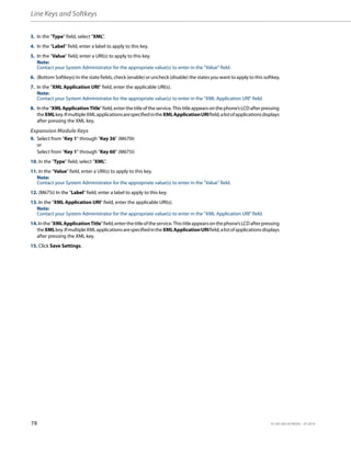Line Keys and Softkeys
78 41-001385-05 REV03 – 07.2014
3. In the "Type" field, select "XML".
4. In the "Label" field, enter a label to apply to this key.
5. In the "Value" field, enter a URI(s) to apply to this key.
Note:
Contact your System Administrator for the appropriate value(s) to enter in the "Value" field.
6. (Bottom Softkeys) In the state fields, check (enable) or uncheck (disable) the states you want to apply to this softkey.
7. In the "XML Application URI" field, enter the applicable URI(s).
Note:
Contact your System Administrator for the appropriate value(s) to enter in the "XML Application URI" field.
8. Inthe"XMLApplicationTitle"field,enterthetitleoftheservice.Thistitleappearsonthephone’sLCDafterpressing
theXMLkey.IfmultipleXMLapplicationsarespecifiedintheXMLApplicationURIfield,alistofapplicationsdisplays
after pressing the XML key.
Expansion Module Keys
9. Select from “Key 1” through “Key 36” (M670i)
or
Select from “Key 1” through “Key 60” (M675i)
10. In the "Type" field, select "XML".
11. In the "Value" field, enter a URI(s) to apply to this key.
Note:
Contact your System Administrator for the appropriate value(s) to enter in the "Value" field.
12. (M675i) In the "Label" field, enter a label to apply to this key.
13. In the "XML Application URI" field, enter the applicable URI(s).
Note:
Contact your System Administrator for the appropriate value(s) to enter in the "XML Application URI" field.
14.Inthe"XMLApplicationTitle"field,enterthetitleoftheservice.Thistitleappearsonthephone’sLCDafterpressing
theXMLkey.IfmultipleXMLapplicationsarespecifiedintheXMLApplicationURIfield,alistofapplicationsdisplays
after pressing the XML key.
15. Click Save Settings.
 