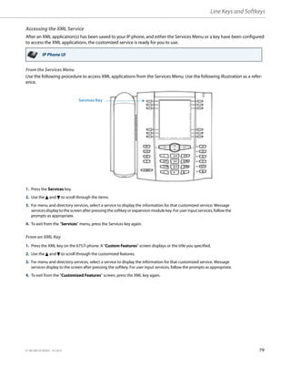 Line Keys and Softkeys
41-001385-05 REV03 – 07.2014 79
Accessing the XML Service
After an XML application(s) has been saved to your IP phone, and either the Services Menu or a key have been configured
to access the XML applications, the customized service is ready for you to use.
From the Services Menu
Use the following procedure to access XML applications from the Services Menu. Use the following illustration as a refer-
ence.
From an XML Key
IP Phone UI
1. Press the Services key.
2. Use the 5 and 2 to scroll through the items.
3. For menu and directory services, select a service to display the information for that customized service. Message
services display to the screen after pressing the softkey or expansion module key. For user input services, follow the
prompts as appropriate.
4. To exit from the "Services" menu, press the Services key again.
1. Press the XML key on the 6757i phone. A "Custom Features" screen displays or the title you specified.
2. Use the 5 and 2 to scroll through the customized features.
3. For menu and directory services, select a service to display the information for that customized service. Message
services display to the screen after pressing the softkey. For user input services, follow the prompts as appropriate.
4. To exit from the "Customized Features" screen, press the XML key again.
Services Key
 