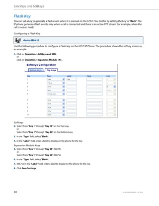 Line Keys and Softkeys
80 41-001385-05 REV03 – 07.2014
Flash Key
You can set a key to generate a flash event when it is pressed on the 6757i. You do this by setting the key to "flash". The
IP phone generates flash events only when a call is connected and there is an active RTP stream (for example, when the
call is not on hold).
Configuring a Flash Key
Use the following procedure to configure a Flash key on the 6757i IP Phone. The procedure shows the softkey screen as
an example.
Aastra Web UI
1. Click on Operation->Softkeys and XML.
or
Click on Operation->Expansion Module <N>.
Softkeys
2. Select from “Key 1” through “Key 10” on the Top keys.
or
Select from "Key 1" through "Key 20" on the Bottom keys.
3. In the "Type" field, select "Flash".
4. In the "Label" field, enter a label to display on the phone for the key.
Expansion Module Keys
5. Select from “Key 1” through “Key 36” (M670i)
or
Select from “Key 1” through “Key 60” (M675i)
6. In the "Type" field, select "Flash".
7. (M675i) In the "Label" field, enter a label to display on the phone for the key.
8. Click Save Settings.
 