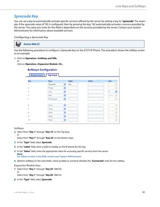 Line Keys and Softkeys
41-001385-05 REV03 – 07.2014 81
Sprecode Key
You can set a key to automatically activate specific services offered by the server by setting a key to "sprecode". For exam-
ple, if the sprecode value of *82 is configured, then by pressing the key, *82 automatically activates a service provided by
the server. The value you enter for this field is dependent on the services provided by the server. Contact your System
Administrator for information about available services.
Configuring a Sprecode Key
Use the following procedure to configure a Sprecode key on the 6757i IP Phone. The procedure shows the softkey screen
as an example.
Aastra Web UI
1. Click on Operation->Softkeys and XML.
or
Click on Operation->Expansion Module <N>.
Softkeys
2. Select from “Key 1” through “Key 10” on the Top keys.
or
Select from "Key 1" through "Key 20" on the Bottom keys.
3. In the "Type" field, select Sprecode.
4. In the "Label" field, enter a label to display on the IP phone for this key.
5. In the "Value" field, enter the appropriate value for accessing specific services from the server.
Note:
For values to enter in this field, contact your System Administrator.
6. (Bottom Softkeys) In the state fields, check (enable) or uncheck (disable) the "Connected" state for this softkey.
Expansion Module Keys
7. Select from “Key 1” through “Key 36” (M670i)
or
Select from “Key 1” through “Key 60” (M675i)
8. In the "Type" field, select Sprecode.
 