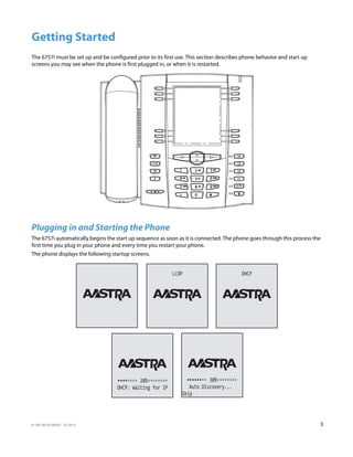 41-001385-05 REV03 – 07.2014 3
Getting Started
The 6757i must be set up and be configured prior to its first use. This section describes phone behavior and start up
screens you may see when the phone is first plugged in, or when it is restarted.
Plugging in and Starting the Phone
The 6757i automatically begins the start up sequence as soon as it is connected. The phone goes through this process the
first time you plug in your phone and every time you restart your phone.
The phone displays the following startup screens.
LLDP DHCP
Skip
Auto Discovery...
30%
DHCP: Waiting for IP
20%
 