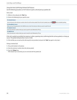 Line Keys and Softkeys
84 41-001385-05 REV03 – 07.2014
Using the Park Call/Pickup Parked Call Feature
Use the following procedure on the IP phone to park a call and pick up a parked call.
Park a Call
If the call is parked successfully, the response is either a greeting voice confirming that the call was parked, or a hang up
occurs. The parked call party hears music on hold.
Pickup a Parked Call
1. While on a live call, press the "Park" key.
2. Perform the following for your specific server:
For Asterisk Server
Server announces the extension number where the call has been parked. Once the call is parked, press the key to complete parking.
For BroadWorks Server
After you hear the greeting from the CallPark server, enter the extension where you want to park the call.
For Sylantro Server
Enter the extension number where you want to park the call, followed by "#" key.
For ININ Server
Enter the extension number where you want to park the call, followed by "#" key.
3. If the call fails, you can pick up the call (using the next procedure) and press the "Park" key again to retry step 2.
1. Pick up the handset on the phone.
2. Enter the extension number where the call was parked.
3. Press the "Pickup" key.
If the call pick up is successful, you are connected with the parked call.
 