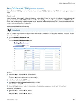 Line Keys and Softkeys
41-001385-05 REV03 – 07.2014 85
Last Call Return (LCR) Key (Sylantro Servers only)
Using the Aastra Web UI, you can configure the "Last call return" (LCR) function on a key. This feature is for Sylantro servers
only.
How it works
If you configure "LCR" on a key, and a call comes into your phone, after you are finished with the call and hang up, you can
press the key configured for “LCR” and the phone dials the last call you received. When you configure an “LCR” key, the
label “LCR” displays next to that key on the IP phone. When the Sylantro server detects an “LCR” request, it translates this
request and routes the call to the last caller.
Configuring a Last Call Return Key
Use the following procedure to configure a Last Call Return key on the 6757i IP Phone. The procedure shows the softkey
screen as an example.
Aastra Web UI
1. Click on Operation->Softkeys and XML.
or
Click on Operation->Expansion Module <N>.
Softkeys
2. Select from “Key 1” through “Key 10” on the Top keys.
or
Select from "Key 1" through "Key 20" on the Bottom keys.
3. In the "Type" field, select Last Call Return.
4. In the "Line" field, select the line you want to apply to this key.
Valid values are 1 through 9.
5. (Bottom Softkeys) In the state fields, check (enable) or uncheck (disable) the states you want to apply to this softkey.
Expansion Module Keys
6. Select from “Key 1” through “Key 36” (M670i)
or
Select from “Key 1” through “Key 60” (M675i)
 