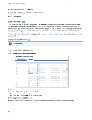 Line Keys and Softkeys
86 41-001385-05 REV03 – 07.2014
Call Forward Key
Using the Aastra Web UI, you can configure the Call Forward (CFWD) function on a softkey or expansion module key.
Use call forwarding when you want a specific account on your phone to be forwarded to another number when your
phone is in the busy state or the no answer state, or both. Pressing the Call Forward key on the phone accesses the Call
Forward Menus. The menus that display are dependant on the Call Forward mode (Account (default), Phone, or Cus-
tom) configured for the phone.
For more information about call forwarding and call forwarding modes, see “Call Forward Account-Based Configuration”
on page 146.
Configuring a Call Forward Key
7. In the "Type" field, select Last Call Return.
8. In the "Line" field, select the line you want to apply to this key.
Valid values are 1 through 9.
9. Click Save Settings.
Aastra Web UI
1. Click on Operation->Softkeys and XML.
or
Click on Operation->Expansion Module <N>.
Softkeys
2. Select from “Key 1” through “Key 10” on the Top keys.
or
Select from "Key 1" through "Key 20" on the Bottom keys.
3. In the "Type" field, select Call Forward.
4. (Bottom Softkeys) In the state fields, check (enable) or uncheck (disable) the states you want to apply to this softkey.
 