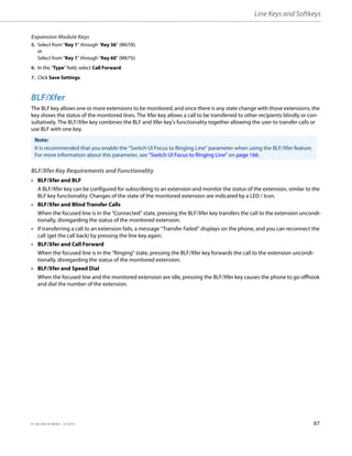 Line Keys and Softkeys
41-001385-05 REV03 – 07.2014 87
BLF/Xfer
The BLF key allows one or more extensions to be monitored, and once there is any state change with those extensions, the
key shows the status of the monitored lines. The Xfer key allows a call to be transferred to other recipients blindly or con-
sultatively. The BLF/Xfer key combines the BLF and Xfer key's functionality together allowing the user to transfer calls or
use BLF with one key.
BLF/Xfer Key Requirements and Functionality
• BLF/Xfer and BLF
A BLF/Xfer key can be configured for subscribing to an extension and monitor the status of the extension, similar to the
BLF key functionality. Changes of the state of the monitored extension are indicated by a LED / Icon.
• BLF/Xfer and Blind Transfer Calls
When the focused line is in the “Connected” state, pressing the BLF/Xfer key transfers the call to the extension uncondi-
tionally, disregarding the status of the monitored extension.
• If transferring a call to an extension fails, a message “Transfer Failed” displays on the phone, and you can reconnect the
call (get the call back) by pressing the line key again.
• BLF/Xfer and Call Forward
When the focused line is in the “Ringing” state, pressing the BLF/Xfer key forwards the call to the extension uncondi-
tionally, disregarding the status of the monitored extension.
• BLF/Xfer and Speed Dial
When the focused line and the monitored extension are idle, pressing the BLF/Xfer key causes the phone to go offhook
and dial the number of the extension.
Expansion Module Keys
5. Select from “Key 1” through “Key 36” (M670i)
or
Select from “Key 1” through “Key 60” (M675i)
6. In the "Type" field, select Call Forward.
7. Click Save Settings.
Note:
It is recommended that you enable the “Switch UI Focus to Ringing Line” parameter when using the BLF/Xfer feature.
For more information about this parameter, see “Switch UI Focus to Ringing Line” on page 166.
 