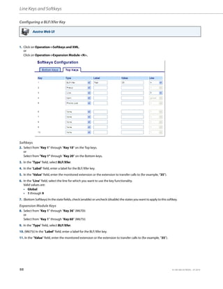 Line Keys and Softkeys
88 41-001385-05 REV03 – 07.2014
Configuring a BLF/Xfer Key
Aastra Web UI
1. Click on Operation->Softkeys and XML.
or
Click on Operation->Expansion Module <N>.
Softkeys
2. Select from “Key 1” through “Key 10” on the Top keys.
or
Select from "Key 1" through "Key 20" on the Bottom keys.
3. In the "Type" field, select BLF/Xfer.
4. In the "Label" field, enter a label for the BLF/Xfer key.
5. In the “Value” field, enter the monitored extension or the extension to transfer calls to (for example, “35”).
6. In the “Line” field, select the line for which you want to use the key functionality.
Valid values are:
• Global
• 1 through 9
7. (Bottom Softkeys) In the state fields, check (enable) or uncheck (disable) the states you want to apply to this softkey.
Expansion Module Keys
8. Select from “Key 1” through “Key 36” (M670i)
or
Select from “Key 1” through “Key 60” (M675i)
9. In the "Type" field, select BLF/Xfer.
10. (M675i) In the "Label" field, enter a label for the BLF/Xfer key.
11. In the “Value” field, enter the monitored extension or the extension to transfer calls to (for example, “35”).
 