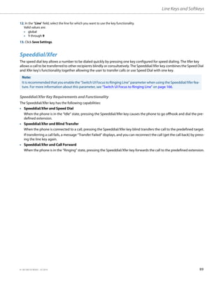 Line Keys and Softkeys
41-001385-05 REV03 – 07.2014 89
Speeddial/Xfer
The speed dial key allows a number to be dialed quickly by pressing one key configured for speed dialing. The Xfer key
allows a call to be transferred to other recipients blindly or consultatively. The Speeddial/Xfer key combines the Speed Dial
and Xfer key's functionality together allowing the user to transfer calls or use Speed Dial with one key.
Speeddial/Xfer Key Requirements and Functionality
The Speeddial/Xfer key has the following capabilities:
• Speeddial/Xfer and Speed Dial
When the phone is in the “Idle” state, pressing the Speeddial/Xfer key causes the phone to go offhook and dial the pre-
defined extension.
• Speeddial/Xfer and Blind Transfer
When the phone is connected to a call, pressing the Speeddial/Xfer key blind transfers the call to the predefined target.
If transferring a call fails, a message “Transfer Failed” displays, and you can reconnect the call (get the call back) by press-
ing the line key again.
• Speeddial/Xfer and Call Forward
When the phone is in the “Ringing” state, pressing the Speeddial/Xfer key forwards the call to the predefined extension.
12. In the “Line” field, select the line for which you want to use the key functionality.
Valid values are:
• global
• 1 through 9
13. Click Save Settings.
Note:
It is recommended that you enable the “Switch UI Focus to Ringing Line” parameter when using the Speeddial/Xfer fea-
ture. For more information about this parameter, see “Switch UI Focus to Ringing Line” on page 166.
 