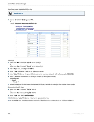 Line Keys and Softkeys
90 41-001385-05 REV03 – 07.2014
Configuring a Speeddial/Xfer Key
Aastra Web UI
1. Click on Operation->Softkeys and XML.
or
Click on Operation->Expansion Module <N>.
Softkeys
2. Select from “Key 1” through “Key 10” on the Top keys.
or
Select from "Key 1" through "Key 20" on the Bottom keys.
3. In the "Type" field, select Speeddial/Xfer.
4. In the "Label" field, enter a label for the Speeddial/Xfer key.
5. In the “Value” field, enter the speed dial extension or the extension to transfer calls to (for example, “5551212”).
6. In the “Line” field, select the line for which you want to use the key functionality.
Valid values are:
• Global
• 1 through 9
7. (Bottom Softkeys) In the state fields, check (enable) or uncheck (disable) the states you want to apply to this softkey.
Expansion Module Keys
8. Select from “Key 1” through “Key 36” (M670i)
or
Select from “Key 1” through “Key 60” (M675i)
9. In the "Type" field, select Speeddial/Xfer.
10. (M675i) In the "Label" field, enter a label for the Speeddial/Xfer key.
11. In the “Value” field, enter the speed dial extension or the extension to transfer calls to (for example, “5551212”).
 