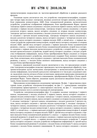 BY 6758 U 2010.10.30
3
тронистагмограмм посредством их частотно-временной обработки в режиме реального
времени.
Указанная задача достигается тем, что устройство электронистагмографии, содержа-
щее четыре пары входных электродов, входные усилители четырех каналов, коммутатор,
блок управления коммутатором, АЦП, блок гальванической развязки, вычислительное
устройство, устройство отображения информации, блок преобразования Фурье, причем
электроды первого канала соединены с входом усилителя первого канала, выход которого
соединен с первым входом коммутатора, электроды второго канала соединены с входом
усилителя второго канала, выход которого соединен со вторым входом коммутатора,
электроды третьего канала соединены с входом усилителя третьего канала, выход которо-
го соединен с третьим входом коммутатора, электроды четвертого канала соединены с
входом усилителя четвертого канала, выход которого соединен с четвертым входом ком-
мутатора, выход которого соединен с первым входом АЦП, а пятый вход - с первым вы-
ходом устройства управления коммутатором, второй выход которого соединен со вторым
входом АЦП, третий вход которого соединен с первым выходом блока гальванической
развязки, а выход - с первым входом блока гальванической развязки, второй вход которо-
го соединен с первым выходом вычислительного устройства, а второй выход - с первым
входом вычислительного устройства, второй выход которого соединен с входом устрой-
ства отображения информации, выход блока преобразования Фурье соединен со вторым
входом вычислительного устройства, дополнительно содержит блок оконного взвешива-
ния, блок сегментации, вход которого соединен с третьим выходом блока гальванической
развязки, а выход - с входом блока оконного взвешивания, выход которого соединен с
входом блока преобразования Фурье.
Сущность заявляемой полезной модели заключается в том, что предлагаемое устрой-
ство электронистагмографии позволяет производить частотно-временную обработку элек-
тронистагмограмм путем вычисления спектрограммы в вычислительном устройстве на
основе информации, полученной в результате повторения n-го числа раз следующего цик-
ла: выделения участка сигнала в блоке сегментации, проведения процедуры умножения на
оконную функцию в блоке оконного взвешивания, преобразования Фурье в блоке преоб-
разования Фурье. Таким образом, указанная задача достигается введением блока сегмен-
тации, блока оконного взвешивания.
Предложение иллюстрируется следующими чертежами. На фиг. 1 представлена струк-
турная схема устройства электронистагмографии, на фиг. 2 - демонстрация электрони-
стагмограммы правостороннего и левостороннего нистагма, на фиг. 3 - полученная при
оптокинетическом тесте и соответствующая ей спектрограмма.
Устройство электронистагмографии (фиг. 1) содержит входные электроды 1 первого
канала, соединенные с входом усилителя 2 первого канала, выход которого соединен с
первым входом коммутатора 3, входные электроды 1 второго канала, соединенные с вхо-
дом усилителя 2 второго канала, выход которого соединен со вторым входом коммутатора
3, входные электроды 1 третьего канала, соединенные с входом усилителя 2 третьего ка-
нала, выход которого соединен с третьим входом коммутатора 3, входные электроды 1
четвертого канала, соединенные с входом усилителя 2 четвертого канала, выход которого
соединен с четвертым входом коммутатора 3, выход которого соединен с первым входом
АЦП 5, а пятый вход - с первым выходом устройства управления коммутатором 4, второй
выход которого соединен со вторым входом АЦП 5, третий вход которого соединен с пер-
вым выходом блока гальванической развязки 6, а выход - с первым входом блока гальва-
нической развязки 6, второй вход которого соединен с первым выходом вычислительного
устройства 7, а второй выход - с первым входом вычислительного устройства 7, второй
выход которого соединен с входом устройства отображения информации 8, третий выход
блока гальванической развязки 6 соединен с входом блока сегментации 9, выход которого
соединен с входом блока оконного взвешивания 10, выход которого соединен с входом
 