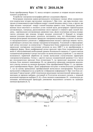 BY 6758 U 2010.10.30
4
блока преобразования Фурье 11, выход которого соединен со вторым входом вычисли-
тельного устройства 7.
Устройство электронистагмографии работает следующим образом.
Регистрация изменения корнео-ретинального потенциала глазных яблок осуществля-
ется посредством четырех пар входных электродов 1. При этом - две пары входных элек-
тродов устанавливаются крестообразно вокруг глазной впадины левого глаза, а другие две
пары входных электродов - вокруг глазной впадины правого глаза. Электроды, располо-
женные около височного и носового углов глазной щели, регистрируют горизонтальную
составляющую, электроды, расположенные около верхнего и нижнего края глазной впа-
дины, - вертикальную составляющую движения глаза. Далее полученные сигналы подвер-
гаются усилению при помощи четырех входных усилителей 2. Каждый из четырех
каналов усиления представляет усилитель постоянного тока, что обеспечивает неиска-
женную регистрацию медленных процессов электронистагмограммы, и состоит из входно-
го инструментального усилителя с дифференциальным входом и фильтра нижних частот,
ослабляющего сигналы вне спектра электронистагмограммы. Усиленный и отфильтрован-
ный сигнал поступает на коммутатор 3. Посредством блока управления коммутатором 4
происходит поочередное поступление сигналов на вход АЦП 5 и их преобразование в
цифровую форму. Далее оцифрованный сигнал проходит через блок гальванической раз-
вязки 6, обеспечивающий необходимый уровень безопасности пациента. С одного выхода
гальванической развязки 6 сигнал поступает на вычислительное устройство 7, где имеется
возможность первичной обработки на основе вычисления статистических параметров
электронистагмограммы. Сигнал с другого выхода гальванической развязки 6 n-е число
раз последовательно проходит блок сегментации 9, где происходит выделение участка
сигнала, блок оконного взвешивания 10, где проводится процедура умножения выделен-
ного участка сигнала на оконную функцию, блок преобразования Фурье 11, где произво-
дится преобразование Фурье. Далее информация поступает в вычислительное устройство
7, где на основе проведенных преобразований вычисляется спектрограмма. Результаты
вычислений отображаются на устройстве отображения информации 8. При этом блок сег-
ментации 9 представляет собой техническую реализацию математической процедуры сег-
ментации по времени выборки, состоящей из N-отсчетов исходного сигнала, с заданной
величиной перекрытия выборок [5, 6]; а блок оконного взвешивания 10 - техническую ре-
ализацию математической процедуры умножения выделенного сегмента на заданную
оконную функцию [6, 7].
Фиг. 2
 