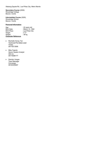 Alabang-Zapote Rd., Las Piñas City, Metro Manila
Secondary Course (2009)
Woodridge College
Bacoor, Cavite
Intermediate Course (2005)
Woodridge School
Bacoor, Cavite
Personal Information
Age : 22 years old
Birth Date : March 15, 1992
Birth Place : Las Piñas City
Height : 5’ 0”
Weight : 38 kg.
Character Reference
• Rachelle Honey Tan
Technical Pre-Sales Lead
Yondu
09175013958
• Mike Fajardo
Senior System Analyst
AIG Inc
09175086177
• Dainilyn Vargas
Team Manager
Convergys
09165335697
 