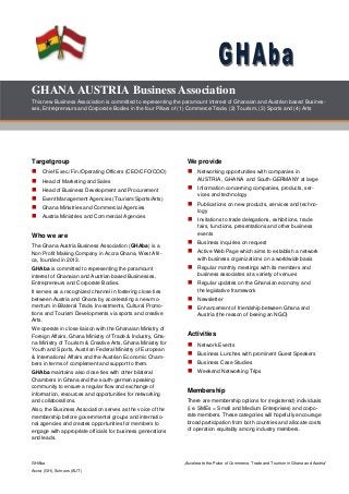 GHAba „Accelerate the Pulse of Commerce, Trade and Tourism in Ghana and Austria“
Accra (GH), Schruns (AUT)
GHANAAUSTRIA Business Association
This new Business Association is committed to representing the paramount interest of Ghanaian and Austrian based Busines-
ses, Entrepreneurs and Corporate Bodies in the four Pillars of (1) Commerce/Trade, (2) Tourism, (3) Sports and (4) Arts
Targetgroup
 Chief Exec./Fin./Operating Officers (CEO/CFO/COO)
 Head of Marketing and Sales
 Head of Business Development and Procurement
 Event Management Agencies (Tourism/Sports/Arts)
 Ghana Ministries and Commercial Agencies
 Austria Ministries and Commercial Agencies
Who we are
The Ghana Austria Business Association (GHAba) is a
Non Profit Making Company in Accra Ghana, West Afri-
ca, founded in 2013.
GHAba is committed to representing the paramount
interest of Ghanaian and Austrian based Businesses,
Entrepreneurs and Corporate Bodies.
It serves as a recognized channel in fostering close ties
between Austria and Ghana by accelerating a new mo-
mentum in Bilateral Trade, Investments, Cultural Promo-
tions and Tourism Developments via sports and creative
Arts.
We operate in close liaison with the Ghanaian Ministry of
Foreign Affairs, Ghana Ministry of Trade & Industry, Gha-
na Ministry of Tourism & Creative Arts, Ghana Ministry for
Youth and Sports, Austrian Federal Ministry of European
& International Affairs and the Austrian Economic Cham-
bers in terms of complement and support to them.
GHAba maintains also close ties with other bilateral
Chambers in Ghana and the south-german speaking
community to ensure a regular flow and exchange of
information, resources and opportunities for networking
and collaborations.
Also, the Business Association serves as the voice of the
membership before governmental groups and internatio-
nal agencies and creates opportunities for members to
engage with appropriate officials for business generations
and leads.
We provide
 Networking opportunities with companies in
AUSTRIA , GHANA and South-GERMANY at large
 Information concerning companies, products, ser-
vices and technology
 Publications on new products, services and techno-
logy
 Invitations to trade delegations, exhibitions, trade
fairs, functions, presentations and other business
events
 Business inquiries on request
 Active Web Page which aims to establish a network
with business organizations on a worldwide basis
 Regular monthly meetings with its members and
business associates at a variety of venues
 Regular updates on the Ghanaian economy and
the legislative framework
 Newsletter
 Enhancement of friendship between Ghana and
Austria (the reason of beeing an NGO)
Activities
 Network Events
 Business Lunches with prominent Guest Speakers
 Business Case Studies
 Weekend Networking Trips
Membership
There are membership options for (registered) individuals
(i.e. SMEs = Small and Medium Enterprises) and corpo-
rate members. These categories will hopefully encourage
broad participation from both countries and allocate costs
of operation equitably among industry members.
 
