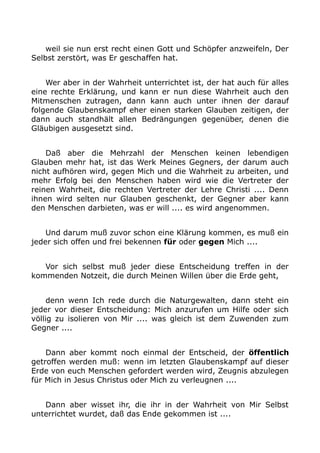weil sie nun erst recht einen Gott und Schöpfer anzweifeln, Der 
Selbst zerstört, was Er geschaffen hat. 
Wer aber in der Wahrheit unterrichtet ist, der hat auch für alles 
eine rechte Erklärung, und kann er nun diese Wahrheit auch den 
Mitmenschen zutragen, dann kann auch unter ihnen der darauf 
folgende Glaubenskampf eher einen starken Glauben zeitigen, der 
dann auch standhält allen Bedrängungen gegenüber, denen die 
Gläubigen ausgesetzt sind. 
Daß aber die Mehrzahl der Menschen keinen lebendigen 
Glauben mehr hat, ist das Werk Meines Gegners, der darum auch 
nicht aufhören wird, gegen Mich und die Wahrheit zu arbeiten, und 
mehr Erfolg bei den Menschen haben wird wie die Vertreter der 
reinen Wahrheit, die rechten Vertreter der Lehre Christi .... Denn 
ihnen wird selten nur Glauben geschenkt, der Gegner aber kann 
den Menschen darbieten, was er will .... es wird angenommen. 
Und darum muß zuvor schon eine Klärung kommen, es muß ein 
jeder sich offen und frei bekennen für oder gegen Mich .... 
Vor sich selbst muß jeder diese Entscheidung treffen in der 
kommenden Notzeit, die durch Meinen Willen über die Erde geht, 
denn wenn Ich rede durch die Naturgewalten, dann steht ein 
jeder vor dieser Entscheidung: Mich anzurufen um Hilfe oder sich 
völlig zu isolieren von Mir .... was gleich ist dem Zuwenden zum 
Gegner .... 
Dann aber kommt noch einmal der Entscheid, der öffentlich 
getroffen werden muß: wenn im letzten Glaubenskampf auf dieser 
Erde von euch Menschen gefordert werden wird, Zeugnis abzulegen 
für Mich in Jesus Christus oder Mich zu verleugnen .... 
Dann aber wisset ihr, die ihr in der Wahrheit von Mir Selbst 
unterrichtet wurdet, daß das Ende gekommen ist .... 
 