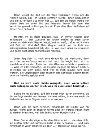 Dann wisset ihr, daß Ich die Tage verkürzen werde um der 
Meinen willen, daß Ich Selbst kommen werde, ihnen beizustehen 
und sie zu erlösen aus ihrer Not .... daß Ich sie holen werde von 
dieser Erde an einen Ort des Friedens, bevor Ich dann das 
Vernichtungswerk vollbringe, das ein Ende alles Geschöpflichen auf 
dieser Erde bedeutet .... 
Möchtet ihr es doch glauben, was Ich immer wieder euch 
ankündige .... Der Zustand auf Erden müßte es euch schon 
beweisen, daß Mein Gegner wütet, weil er weiß, daß er nicht mehr 
viel Zeit hat. Und daß Mein Gegner wütet und die Erde von 
seinesgleichen bevölkert ist, das ist von euch allen zu erkennen 
und sollte euch doch nachdenklich machen. 
Jeder Tag aber ist noch eine Gnade für die Menschen, denn 
auch der verworfenste Mensch hat noch die Möglichkeit, sich zu 
wandeln und vor dem Ende noch den Glauben an Mich zu gewinnen 
.... weil Ich alles versuche, um Meinem Gegner die Seelen noch zu 
entreißen vor dem Ende. Und wer an Mich glaubt, wird selig 
werden, die Ungläubigen aber müssen das Schicksal dessen teilen, 
dem sie freiwillig gefolgt sind .... 
Und es wird euch nichts mangeln, auch wenn irdisch 
euch entzogen werden wird, was ihr zum Leben benötigt .... 
Sowie ihr es glaubet, daß Ich Selbst Mich eurer annehme, die 
ihr verfolgt werdet um Meines Namens willen, brauchen euch die 
Maßnahmen eurer Gegner nicht zu schrecken .... 
Denn was sie euch nehmen, empfanget ihr wieder von Mir 
zurück, wenn auch in anderer Form; aber ihr werdet irdisch nicht 
zu darben brauchen, weil Ich Selbst euren Hunger stille .... 
Denn "sehet die Vögel unter dem Himmel an .... sie säen nicht, 
sie ernten nicht und sammeln nicht in die Scheuern .... und euer 
himmlischer Vater ernähret sie doch ...." Denket an diese Worte, 
 