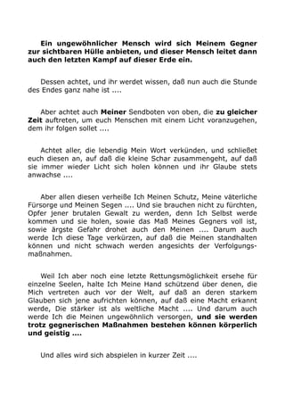 Ein ungewöhnlicher Mensch wird sich Meinem Gegner 
zur sichtbaren Hülle anbieten, und dieser Mensch leitet dann 
auch den letzten Kampf auf dieser Erde ein. 
Dessen achtet, und ihr werdet wissen, daß nun auch die Stunde 
des Endes ganz nahe ist .... 
Aber achtet auch Meiner Sendboten von oben, die zu gleicher 
Zeit auftreten, um euch Menschen mit einem Licht voranzugehen, 
dem ihr folgen sollet .... 
Achtet aller, die lebendig Mein Wort verkünden, und schließet 
euch diesen an, auf daß die kleine Schar zusammengeht, auf daß 
sie immer wieder Licht sich holen können und ihr Glaube stets 
anwachse .... 
Aber allen diesen verheiße Ich Meinen Schutz, Meine väterliche 
Fürsorge und Meinen Segen .... Und sie brauchen nicht zu fürchten, 
Opfer jener brutalen Gewalt zu werden, denn Ich Selbst werde 
kommen und sie holen, sowie das Maß Meines Gegners voll ist, 
sowie ärgste Gefahr drohet auch den Meinen .... Darum auch 
werde Ich diese Tage verkürzen, auf daß die Meinen standhalten 
können und nicht schwach werden angesichts der Verfolgungs-maßnahmen. 
Weil Ich aber noch eine letzte Rettungsmöglichkeit ersehe für 
einzelne Seelen, halte Ich Meine Hand schützend über denen, die 
Mich vertreten auch vor der Welt, auf daß an deren starkem 
Glauben sich jene aufrichten können, auf daß eine Macht erkannt 
werde, Die stärker ist als weltliche Macht .... Und darum auch 
werde Ich die Meinen ungewöhnlich versorgen, und sie werden 
trotz gegnerischen Maßnahmen bestehen können körperlich 
und geistig .... 
Und alles wird sich abspielen in kurzer Zeit .... 
 