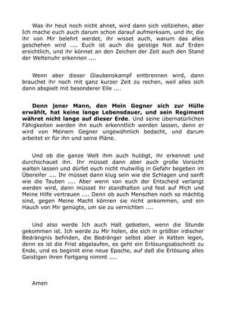 Was ihr heut noch nicht ahnet, wird dann sich vollziehen, aber 
Ich mache euch auch darum schon darauf aufmerksam, und ihr, die 
ihr von Mir belehrt werdet, ihr wisset auch, warum das alles 
geschehen wird .... Euch ist auch die geistige Not auf Erden 
ersichtlich, und ihr könnet an den Zeichen der Zeit auch den Stand 
der Weltenuhr erkennen .... 
Wenn aber dieser Glaubenskampf entbrennen wird, dann 
brauchet ihr noch mit ganz kurzer Zeit zu rechen, weil alles sich 
dann abspielt mit besonderer Eile .... 
Denn jener Mann, den Mein Gegner sich zur Hülle 
erwählt, hat keine lange Lebensdauer, und sein Regiment 
währet nicht lange auf dieser Erde. Und seine übernatürlichen 
Fähigkeiten werden ihn euch erkenntlich werden lassen, denn er 
wird von Meinem Gegner ungewöhnlich bedacht, und darum 
arbeitet er für ihn und seine Pläne. 
Und ob die ganze Welt ihm auch huldigt, ihr erkennet und 
durchschauet ihn. Ihr müsset dann aber auch große Vorsicht 
walten lassen und dürfet euch nicht mutwillig in Gefahr begeben im 
Übereifer .... Ihr müsset dann klug sein wie die Schlagen und sanft 
wie die Tauben .... Aber wenn von euch der Entscheid verlangt 
werden wird, dann müsset ihr standhalten und fest auf Mich und 
Meine Hilfe vertrauen .... Denn ob auch Menschen noch so mächtig 
sind, gegen Meine Macht können sie nicht ankommen, und ein 
Hauch von Mir genügte, um sie zu vernichten .... 
Und also werde Ich auch Halt gebieten, wenn die Stunde 
gekommen ist. Ich werde zu Mir holen, die sich in größter irdischer 
Bedrängnis befinden, die Bedränger selbst aber in Ketten legen, 
denn es ist die Frist abgelaufen, es geht ein Erlösungsabschnitt zu 
Ende, und es beginnt eine neue Epoche, auf daß die Erlösung alles 
Geistigen ihren Fortgang nimmt .... 
Amen 
 