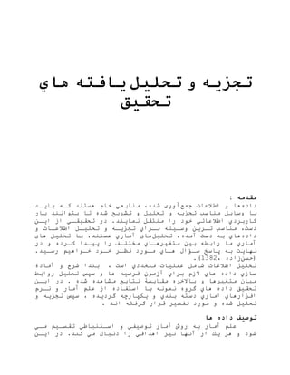 ‫تجزیه‬‫و‬‫تحلیل‬‫یافته‬‫هاي‬
‫تحقیق‬
: ‫مقدمه‬
‫داده‬‫جمع‬ ‫اطالعات‬ ‫و‬ ‫ها‬‫آوری‬‫بایهد‬ ‫كه‬ ‫هستند‬ ‫خام‬ ‫منابعي‬ ،‫شده‬
‫تجزی‬ ‫مناسب‬ ‫وسایل‬ ‫با‬‫و‬‫بار‬ ‫بتوانند‬ ‫تا‬ ‫شده‬ ‫تشریح‬ ‫و‬ ‫تحلیل‬
‫ا‬ ‫هي‬‫ه‬‫تحقیق‬ ‫در‬ .‫نمایند‬ ‫منتقل‬ ‫را‬ ‫خود‬ ‫اطالعاتي‬ ‫كاربردي‬‫ایه‬
‫مناسب‬ ،‫دست‬‫وسهیل‬ ‫تهری‬‫تجزیه‬ ‫هراي‬‫ه‬‫ب‬‫و‬‫و‬ ‫اطالعهات‬ ‫هل‬‫ه‬‫تحلی‬
‫داده‬‫ب‬ ‫هاي‬‫دست‬‫تحلیل‬ ،‫آمده‬‫تحلیل‬ ‫با‬ .‫هستند‬ ‫آماري‬ ‫های‬‫های‬
‫ایهدا‬ ‫را‬ ‫ها‬‫ه‬‫متتل‬ ‫متغیرههاي‬ ‫بی‬ ‫رابط‬ ‫ما‬ ‫آماري‬‫در‬ ‫و‬ ‫کهرده‬
‫سهاا‬ ‫ااسخ‬ ‫ب‬ ‫نهایت‬‫مهورد‬ ‫ههاي‬‫هود‬‫ه‬‫خ‬ ‫هر‬‫ه‬‫نظ‬‫رسهید‬ ‫خهواهی‬.
‫(حس‬، ‫اده‬2831.)
‫آماده‬ ‫و‬ ‫شرح‬ ‫ابتدا‬ ، ‫است‬ ‫متعددي‬ ‫عملیات‬ ‫شامل‬ ‫اطالعات‬ ‫تحلیل‬
‫روابط‬ ‫تحلیل‬ ‫سپس‬ ‫و‬ ‫ها‬ ‫فرضی‬ ‫مون‬ ‫آ‬ ‫براي‬ ‫م‬ ‫ال‬ ‫هاي‬ ‫داده‬ ‫ي‬ ‫سا‬
‫ایه‬ ‫در‬ . ‫شده‬ ‫مشاهده‬ ‫نتایج‬ ‫مقایسۀ‬ ‫باالخره‬ ‫و‬ ‫متغیرها‬ ‫میان‬
‫نهرم‬ ‫و‬ ‫آمار‬ ‫عل‬ ‫ا‬ ‫استفاده‬ ‫با‬ ‫نمون‬ ‫گروه‬ ‫هاي‬ ‫داده‬ ‫تحقیق‬
‫یكپا‬ ‫و‬ ‫بندي‬ ‫دست‬ ‫آماري‬ ‫افزارهاي‬‫و‬ ‫تجزی‬ ‫سپس‬ ، ‫گردیده‬ ‫رچ‬
. ‫اند‬ ‫گرفت‬ ‫قرار‬ ‫تفسیر‬ ‫مورد‬ ‫و‬ ‫شده‬ ‫تحلیل‬
‫ها‬ ‫داده‬ ‫توصیف‬
‫مهي‬ ‫تقسهی‬ ‫اسهتنااطي‬ ‫و‬ ‫توصیفي‬ ‫آمار‬ ‫روش‬ ‫ب‬ ‫آمار‬ ‫عل‬
‫ایه‬ ‫در‬ .‫كند‬ ‫مي‬ ‫دناا‬ ‫را‬ ‫اهدافي‬ ‫نیز‬ ‫آنها‬ ‫ا‬ ‫یك‬ ‫هر‬ ‫و‬ ‫شود‬
 
