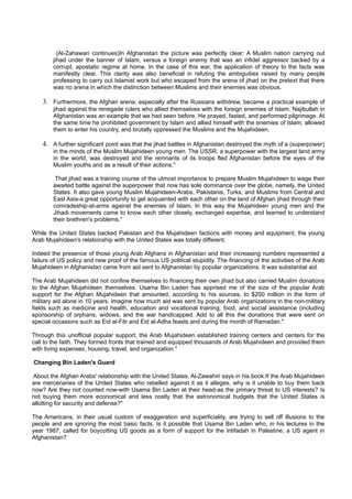 (Al-Zahawari continues)In Afghanistan the picture was perfectly clear: A Muslim nation carrying out
        jihad under the banner of Islam, versus a foreign enemy that was an infidel aggressor backed by a
        corrupt, apostatic regime at home. In the case of this war, the application of theory to the facts was
        manifestly clear. This clarity was also beneficial in refuting the ambiguities raised by many people
        professing to carry out Islamist work but who escaped from the arena of jihad on the pretext that there
        was no arena in which the distinction between Muslims and their enemies was obvious.

    3. Furthermore, the Afghan arena, especially after the Russians withdrew, became a practical example of
        jihad against the renegade rulers who allied themselves with the foreign enemies of Islam. Najibullah in
        Afghanistan was an example that we had seen before. He prayed, fasted, and performed pilgrimage. At
        the same time he prohibited government by Islam and allied himself with the enemies of Islam, allowed
        them to enter his country, and brutally oppressed the Muslims and the Mujahideen.

    4. A further significant point was that the jihad battles in Afghanistan destroyed the myth of a (superpower)
        in the minds of the Muslim Mujahideen young men. The USSR, a superpower with the largest land army
        in the world, was destroyed and the remnants of its troops fled Afghanistan before the eyes of the
        Muslim youths and as a result of their actions."

         That jihad was a training course of the utmost importance to prepare Muslim Mujahideen to wage their
        awaited battle against the superpower that now has sole dominance over the globe, namely, the United
        States. It also gave young Muslim Mujahideen-Arabs, Pakistanis, Turks, and Muslims from Central and
        East Asia-a great opportunity to get acquainted with each other on the land of Afghan jihad through their
        comradeship-at-arms against the enemies of Islam. In this way the Mujahideen young men and the
        Jihadi movements came to know each other closely, exchanged expertise, and learned to understand
        their brethren's problems."

While the United States backed Pakistan and the Mujahideen factions with money and equipment, the young
Arab Mujahideen's relationship with the United States was totally different.

Indeed the presence of those young Arab Afghans in Afghanistan and their increasing numbers represented a
failure of US policy and new proof of the famous US political stupidity. The financing of the activities of the Arab
Mujahideen in Afghanistan came from aid sent to Afghanistan by popular organizations. It was substantial aid.

The Arab Mujahideen did not confine themselves to financing their own jihad but also carried Muslim donations
to the Afghan Mujahideen themselves. Usama Bin Laden has apprised me of the size of the popular Arab
support for the Afghan Mujahideen that amounted, according to his sources, to $200 million in the form of
military aid alone in 10 years. Imagine how much aid was sent by popular Arab organizations in the non-military
fields such as medicine and health, education and vocational training, food, and social assistance (including
sponsorship of orphans, widows, and the war handicapped. Add to all this the donations that were sent on
special occasions such as Eid al-Fitr and Eid al-Adha feasts and during the month of Ramadan."

Through this unofficial popular support, the Arab Mujahideen established training centers and centers for the
call to the faith. They formed fronts that trained and equipped thousands of Arab Mujahideen and provided them
with living expenses, housing, travel, and organization."

Changing Bin Laden's Guard

About the Afghan Arabs' relationship with the United States, Al-Zawahiri says in his book:If the Arab Mujahideen
are mercenaries of the United States who rebelled against it as it alleges, why is it unable to buy them back
now? Are they not counted now-with Usama Bin Laden at their head-as the primary threat to US interests? Is
not buying them more economical and less costly that the astronomical budgets that the United States is
allotting for security and defense?"

The Americans, in their usual custom of exaggeration and superficiality, are trying to sell off illusions to the
people and are ignoring the most basic facts. Is it possible that Usama Bin Laden who, in his lectures in the
year 1987, called for boycotting US goods as a form of support for the intifadah in Palestine, a US agent in
Afghanistan?
 