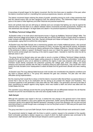 A new phase of growth began for the Islamic movement. But this time there was no repetition of the past; rather
the Islamic movement built on it, benefiting from previous experiences, lessons, and events.

The Islamic movement began entering this phase of growth, spreading among its youth a deep awareness that
that the internal enemy was not less dangerous than the external enemy. This awareness began to strongly
grow on the basis of clear legitimacy and bitter historical and practical experience.

Some old symbols tried and are still trying to reiterate worn-out concepts that fighting can only be against the
external enemy and that there is no collision between Islamic movements and their governments. However, the
new awareness was stronger in its legal bases and clearer in its practical experience of all these illusions.

The Military Technical College Affair

 Al-Zawahiri writes in his book about what became known in Egypt as theMilitary Technical College" affair. The
military technical college group began to be formed after the arrival of Salih Siriyah in Egypt where he started to
make contacts with MB symbols, such Mrs. Zaynab al-Ghazali and Hasan al-Hudaybi, and to form a group of
young people, urging them to confront the ruling regime.

 Al-Zawahiri says that Salih Sariyah was a mesmerizing speaker and a highly intellectual person, who received
a doctorate in education from Ayn Shams University (in Cairo). He knew very well shari'ah science. Al-Zawahiri
says that he met Sariyah once during an Islamic jamboree at the College of Medicine. Sariyah had been invited
to the jamboree to deliver a speech. Al-Zawahiri says:As soon as I heard the speech by this visitor I realized
that his words carried weight and meaning on the need to support Islam. I decided to meet this visitor but all my
attempts were in vain."

 The group formed by Sariyah grew and was able to recruit a number of Military Technical College students,
including Karim al-Anadoli.The youth began putting pressure on Sariyah to start the confrontation. Under their
pressure he agreed to carry out an attempt to overthrow the regime. A plan was prepared under which group
members would silently overpower the policemen guarding the college gate, enter the college, and seize
weapons and armoured vehicles with the help of students acting as night supervisors. They would then march
toward the Arab Socialist Union headquarters to attack Al-Sadat and his government officials who were meeting
there."

 Al-Zawahiri says:The coup attempt failed because it did not take into consideration the objective conditions and
the need to prepare well for it. The group who attacked the gate was untrained. The plan also met other
difficulties during implementation.

But the meaning that I would like to stress is that the Islamic movement after Abd-al-Nasir successive blows to it
proved that it was too big to be eradicated and too strong to be pushed into despair and frustration. This
movement spawned a new generation a few years after the 1967 defeat. This generation returned to the field of
jihad, brandishing its weapon against ruling regime, which was hostile to Islam and which was allied with the
United States this time.

This operation (coup attempt) proved that the young Mujahideen did not differentiate between the old Nasirite-
Russian era and the new Al-Sadat era; both eras were equally hostile (to Islam)."

Salih Sariyah

Although this operation was nipped in the bud, it marked the new change in the general march of the Islamic
movement, which decided to carry arms against the government. Earlier (during Abd-al-Nasir era) the Islamic
movement carried arms against the Nasirite repression campaign to prove that repression did not work and that
what Abd-al-Nasir's cronies thought was a campaign to rout out the jihadi current in 1965 was just the spark that
revived the movement.

The group was taken to court and Salih Sariyah, Karim al-Anadoli, and Talal al-Ansari were sentenced to death.

The government started to haggle with the three to submit a pardon request to the president of the republic.
Karim al-Anadoli submitted a pardon request as a result of which his death sentence was commuted to life
imprisonment. Salih Sariyah and Talal al-Ansari refused to submit a pardon request.
 