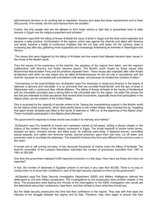 administrative decision or an existing law or regulation. Anyone who does this faces imprisonment and is fined
500 pounds. If he resists, the fine and imprisonment are doubled.'

Further, the only people who are not allowed to form trade unions--a right that is guaranteed even to belly
dancers in Egypt--are the religious preachers and scholars."

 Al-Zawahiri says:With the killing of Anwar al-Sadat the issue of jihad in Egypt and the Arab world exploded and
became a daily practice. Confrontation of the regime, which was against the shari'ah and allied with America
and Israel, became a battle of continuous chapters that did not stop until today. On the contrary, jihad is
increasing day after day, gathering more supporters and increasingly threatening its enemies in Washington and
Tel Aviv.

 The issues that were triggered by the killing of Al-Sadat and the events that followed became basic issues in
the minds of the Muslim youth.

Thus the issues of the supremacy of the shari'ah, the apostasy of the regime from Islam, and the regime's
collaboration with America and Israel, became givens. The Muslim youth fought for these issues after
Muhammad Abd-al-Salam Faraj and his brothers exploded them. These issues also exploded after after Khalid
al-Islambuli said when he was asked why he killed Al-Sadat:because he did not rule in accordance with the
shari'ah, because he concluded sulh (conciliation) with peace, and because he insulted the scholars of Islam."

  Commenting on the post-Al-Sadat era, Al-Zawahiri says:The animosity to Israel and America in the hearts of
Islamists is genuine and indivisible. It is an animosity that has provided theal-Qa'ida" and the epic of jihad in
Afghanistan with a continuous flow ofArab Afghans. The killing of Anwar al-Sadat at the hands of Al-Islambuli
and his honorable comrades was a strong blow to the US-Israeli plan for the region. He adds:This proves the
lies that are reiterated by Arab secularism that several jihad movements, especially those that participated in the
Afghan jihad, are the creation of the United States.

One is surprised by the capacity of secular writers to lie. Seeing the overwhelming support in the Muslim world
for the Islamic jihad movements, which dealt painful blows to the United States, they invented this lie, forgetting
that agent Anwar al-Sadat was killed at the hands of Islamists in 1981,i.e. at the beginning of the Afghan jihad.
These muihajidin participated in the Afghan jihad afterward.

The government's response to these events was brutal in its intensity and method."

 Al-Zawahiri says:The treadmill of torture and repression turned at full speed, writing a bloody chapter in the
history of the modern history of the Islamic movement in Egypt. The brutal treadmill of torture broke bones,
stripped out skins, shocked nerves, and killed souls. Its methods were lowly. It detained women, committed
sexual assaults, and called men feminine names, starved prisoners, gave them bad food, cut off water, and
prevented visits to humiliate the detainees. The treadmill of torture this time was different from previous ones in
two ways:

It turned and is still turning non-stop. It has devoured thousands of victims since the killing of Al-Sadat. The
shari'ah committee of the Lawyers Association estimated the number of grievances submitted from 1981 to
1991 at 250,000.

One time the government released 5,000 repentant prisoners in a few days. How many are those who have not
repented?

In fact, the number of detainees in Egyptian prisons is not less in any case than 60,000. There is no way to
contact them or to know their conditions in view of the tight security imposed on them by the government."

 Al-Zawahiri says:The State Security Investigation Department (SSID) and Military Intelligence referred the
defendants to civil and military prosecutors. The investigations by the prosecutors were another chapter in the
farce. The prosecutors were leaking the minutes of the interrogation to the SSID investigators who would ask
the defendants about their confessions, beat them, and then dictate to them what they should say.

But the State security prosecutors this time lost their confidence in the regime. They saw with their eyes the
intensity of the struggle between the regime and its foes. Therefore, they were eager to ensure that their
 