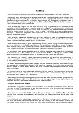 Part Five
One of the most important jihad groups uncovered by the security agencies was that of Issam al-Qamari.

 The name of Issam al-Qamari deserves a pause. Al-Qamari was a unique individual who has not been given
enough credit for his work and his jihad activity because the media and propaganda tools in our countries are in
the hands of groups that do not favor the Islamists. Accordingly, the right of publishing is controlled by them, to
the exclusion of the Islamists. In doing so, they are following the footsteps of the West, where Jews are in
control of the media and the propaganda tools.

 Issam al-Qamari was a serious man who, since early in his youth, had taken the issue of Islam seriously. He
decided to join the Military College to change the ruling regime in Egypt. That was his conviction as he finished
his secondary school education. He once told me, Allah have mercy on him, that he asked his father once after
joining the Military College: Do you know why I joined the Military College? His father said no. Al-Qamari said:
To carry out a military coup in Egypt. His father was shocked but he could do nothing. Issam had already been
admitted to the Military College.

 Issam al-Qamari's grades upon graduating from high school qualified him to join such colleges as the College
of Medicine, Engineering, etc. It was, and still is, the people's habit to prefer a scientific college to a military
college, but Issam defied the prevailing trend for a certain reason.

At the Military College, Issam al-Qamari met Muhammad Mustafa Ulaywah, brother of 'Ulwi Mustafa Ulaywah,
one of the activists in the Al-Jihad Group at the time. The two brothers made Al-Qamari join our jihad group.
Thus, Issam al-Qamari joined the list of Mujahideen in Egypt. From that moment until his death, Al-Qamari
never stopped his fruitful and serious contributions and dedication for the sake of this religion.

 He was assisted in this noble endeavor by his refined character and ethics. Issam was a man in the full sense
of the word. He was a noble person in the true since of the word. Most of his sufferings and sacrifices that he
endured willingly and calmly were the result of his honorable character, nobility, and self-respect.

 After graduating from the Military College, Issam al-Qamari joined the Armored Corps, which he loved and in
which he excelled. He used to tell us that this Corps must be the Corps of Muslims since it teaches people how
to win battles and deter the enemy.

 Al-Qamari's outstanding performance in the Armored Corps was noticeable. Issam gave all his time to studying
and understanding military affairs and acquiring field experience in practice. For him, this was an endeavor for
the sake of Allah . It was not strange, therefore, that Issam excelled in all his training courses and was always
the first in his class.

 For this reason, when he was a major he was nominated to receive training in the United States to command a
battalion. He was promised that upon his return he would be appointed a commander in the Republican Guard,
a position that Issam looked forward to with interest.

 The only thing that dissuaded him from attending this course was one of brothers, may Allah forgive him, who
exaggerated things and told him that 1981 would be the year of change in Egypt. He also told him that he was
capable of recruiting a large number of struggling youths in the jihad groups.

Smuggling Weapons From the Army

 Based on this exaggerated statement, Issam decided not to travel to the United States. Instead, he was
nominated to attend the Staff College. He was one of the few officers in the Armored Corps at the rank of a
major who was nominated to attend this college.

 Since Issam was convinced that 1981 would be the year of change, he and the fellow officers whom he
recruited strove to smuggle as many weapons and ammunition from the army as possible, and we stored these
weapons.

 During the transfer of the last quantity of weapons from my clinic to the warehouse, and the weapons were in a
bag along with books and some military bulletins, the man carrying the bag was arrested. However, he
managed to escape without the bag. Through the bulletins that were inside the bag as well as the maps on
 