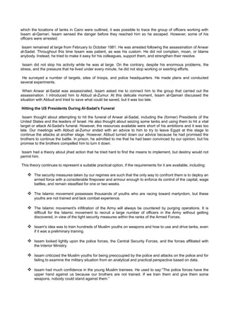 which the locations of tanks in Cairo were outlined, it was possible to trace the group of officers working with
Issam al-Qamari. Issam sensed the danger before they reached him so he escaped. However, some of his
officers were arrested.

 Issam remained at large from February to October 1981. He was arrested following the assassination of Anwar
al-Sadat. Throughout this time Issam was patient, as was his custom. He did not complain, moan, or blame
anybody. Instead, he tried to make it easy for his colleagues, support them, and strengthen their resolve.

 Issam did not stop his activity while he was at large. On the contrary, despite his enormous problems, the
stress, and the pressure that he lived under every minute, he did not stop working or exerting efforts.

 He surveyed a number of targets, sites of troops, and police headquarters. He made plans and conducted
several experiments.

 When Anwar al-Sadat was assassinated, Issam asked me to connect him to the group that carried out the
assassination. I introduced him to Abbud al-Zumur. At this delicate moment, Issam al-Qamari discussed the
situation with Abbud and tried to save what could be saved, but it was too late.

Hitting the US Presidents During Al-Sadat's Funeral

 Issam thought about attempting to hit the funeral of Anwar al-Sadat, including the (former) Presidents of the
United States and the leaders of Israel. He also thought about seizing some tanks and using them to hit a vital
target or attack Al-Sadat's funeral. However, the resources available were short of his ambitions and it was too
late. Our meetings with Abbud al-Zumur ended with an advice to him to try to leave Egypt at this stage to
continue the attacks at another stage. However, Abbud turned down our advice because he had promised the
brothers to continue the battle. In prison, he admitted to me that he had been convinced by our opinion, but his
promise to the brothers compelled him to turn it down.

 Issam had a theory about jihad action that he tried hard to find the means to implement, but destiny would not
permit him.

This theory continues to represent a suitable practical option, if the requirements for it are available, including:

     The security measures taken by our regimes are such that the only way to confront them is to deploy an
        armed force with a considerable firepower and armour enough to enforce its control of the capital, wage
        battles, and remain steadfast for one or two weeks.

     The Islamic movement possesses thousands of youths who are racing toward martyrdom, but these
        youths are not trained and lack combat experience.

     The Islamic movement's infiltration of the Army will always be countered by purging operations. It is
        difficult for the Islamic movement to recruit a large number of officers in the Army without getting
        discovered, in view of the tight security measures within the ranks of the Armed Forces.

     Issam's idea was to train hundreds of Muslim youths on weapons and how to use and drive tanks, even
        if it was a preliminary training.

     Issam looked lightly upon the police forces, the Central Security Forces, and the forces affiliated with
        the Interior Ministry.

     Issam criticized the Muslim youths for being preoccupied by the police and attacks on the police and for
        failing to examine the military situation from an analytical and practical perspective based on data.

     Issam had much confidence in the young Muslim trainees. He used to say:”The police forces have the
        upper hand against us because our brothers are not trained. If we train them and give them some
        weapons, nobody could stand against them.”
 