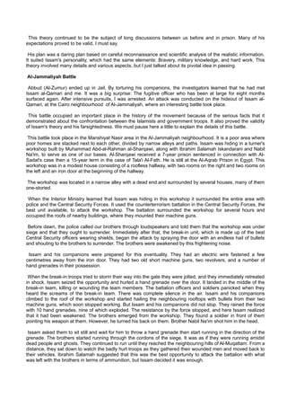This theory continued to be the subject of long discussions between us before and in prison. Many of his
expectations proved to be valid, I must say.

 His plan was a daring plan based on careful reconnaissance and scientific analysis of the realistic information.
It suited Issam's personality, which had the same elements: Bravery, military knowledge, and hard work. This
theory involved many details and various aspects, but I just talked about its pivotal idea in passing.

Al-Jammaliyah Battle

 Abbud (Al-Zumur) ended up in Jail. By torturing his companions, the investigators learned that he had met
Issam al-Qamari and me. It was a big surprise: The fugitive officer who has been at large for eight months
surfaced again. After intensive pursuits, I was arrested. An attack was conducted on the hideout of Issam al-
Qamari, at the Cairo neighbourhood of Al-Jammaliyah, where an interesting battle took place.

 This battle occupied an important place in the history of the movement because of the serious facts that it
demonstrated about the confrontation between the Islamists and government troops. It also proved the validity
of Issam's theory and his farsightedness. We must pause here a little to explain the details of this battle.

 This battle took place in the Manshiyat Nasir area in the Al-Jammaliyah neighbourhood. It is a poor area where
poor homes are stacked next to each other, divided by narrow alleys and paths. Issam was hiding in a turner's
workshop built by Muhammad Abd-al-Rahman al-Sharqawi, along with Ibrahim Salamah Iskandarani and Nabil
Na'im, to serve as one of our bases. Al-Sharqawi received a 7-year prison sentenced in connection with Al-
Sadat's case then a 15-year term in the case of Tala'i Al-Fath. He is still at the Al-Aqrab Prison in Egypt. This
workshop was in a modest house consisting of a roofless hallway, with two rooms on the right and two rooms on
the left and an iron door at the beginning of the hallway.

The workshop was located in a narrow alley with a dead end and surrounded by several houses, many of them
one-storied.

 When the Interior Ministry learned that Issam was hiding in this workshop it surrounded the entire area with
police and the Central Security Forces. It used the counterterrorism battalion in the Central Security Forces, the
best unit available, to attack the workshop. The battalion surrounded the workshop for several hours and
occupied the roofs of nearby buildings, where they mounted their machine guns.

 Before dawn, the police called our brothers through loudspeakers and told them that the workshop was under
siege and that they ought to surrender. Immediately after that, the break-in unit, which is made up of the best
Central Security officers wearing shields, began the attack by spraying the door with an endless hail of bullets
and shouting to the brothers to surrender. The brothers were awakened by this frightening noise.

 Issam and his companions were prepared for this eventuality. They had an electric wire fastened a few
centimetres away from the iron door. They had two old short machine guns, two revolvers, and a number of
hand grenades in their possession.

 When the break-in troops tried to storm their way into the gate they were jolted, and they immediately retreated
in shock. Issam seized the opportunity and hurled a hand grenade over the door. It landed in the middle of the
break-in team, killing or wounding the team members. The battalion officers and soldiers panicked when they
heard the screams of the break-in team. There was complete silence in the air. Issam and his companions
climbed to the roof of the workshop and started hailing the neighbouring rooftops with bullets from their two
machine guns, which soon stopped working. But Issam and his companions did not stop. They rained the force
with 10 hand grenades, nine of which exploded. The resistance by the force stopped, and here Issam realized
that it had been weakened. The brothers emerged from the workshop. They found a soldier in front of them
pointing his weapon at them. However, he turned his back on them. Brother Nabil Na'im shot him in the head.

 Issam asked them to sit still and wait for him to throw a hand grenade then start running in the direction of the
grenade. The brothers started running through the cordons of the siege. It was as if they were running amidst
dead people and ghosts. They continued to run until they reached the neighbouring hills of Al-Muqattam. From a
distance, they sat down to watch the badly hurt troops as they gathered their wounded men and moved back to
their vehicles. Ibrahim Salamah suggested that this was the best opportunity to attack the battalion with what
was left with the brothers in terms of ammunition, but Issam decided it was enough.
 