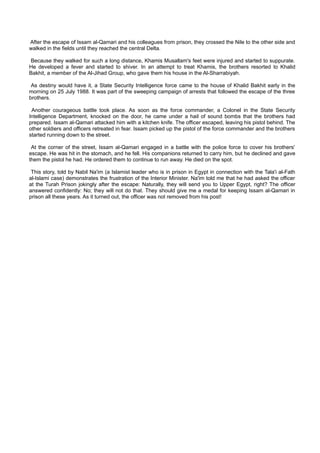 After the escape of Issam al-Qamari and his colleagues from prison, they crossed the Nile to the other side and
walked in the fields until they reached the central Delta.

Because they walked for such a long distance, Khamis Musallam's feet were injured and started to suppurate.
He developed a fever and started to shiver. In an attempt to treat Khamis, the brothers resorted to Khalid
Bakhit, a member of the Al-Jihad Group, who gave them his house in the Al-Sharrabiyah.

 As destiny would have it, a State Security Intelligence force came to the house of Khalid Bakhit early in the
morning on 25 July 1988. It was part of the sweeping campaign of arrests that followed the escape of the three
brothers.

 Another courageous battle took place. As soon as the force commander, a Colonel in the State Security
Intelligence Department, knocked on the door, he came under a hail of sound bombs that the brothers had
prepared. Issam al-Qamari attacked him with a kitchen knife. The officer escaped, leaving his pistol behind. The
other soldiers and officers retreated in fear. Issam picked up the pistol of the force commander and the brothers
started running down to the street.

 At the corner of the street, Issam al-Qamari engaged in a battle with the police force to cover his brothers'
escape. He was hit in the stomach, and he fell. His companions returned to carry him, but he declined and gave
them the pistol he had. He ordered them to continue to run away. He died on the spot.

 This story, told by Nabil Na'im (a Islamist leader who is in prison in Egypt in connection with the Tala'i al-Fath
al-Islami case) demonstrates the frustration of the Interior Minister. Na'im told me that he had asked the officer
at the Turah Prison jokingly after the escape: Naturally, they will send you to Upper Egypt, right? The officer
answered confidently: No; they will not do that. They should give me a medal for keeping Issam al-Qamari in
prison all these years. As it turned out, the officer was not removed from his post!
 