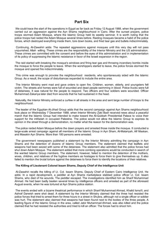 Part Six
 We could trace the start of the operations in Egypt as far back as Friday 12 August 1988, when the government
carried out an aggression against the Ayn Shams neighbourhood in Cairo. After the sunset prayers, police
troops stormed Adam Mosque, where the Islamic Group held its weekly seminar. It is worth noting that the
police troops had raided the Adam Mosque several times before. Raiding mosques became a habit of the police
forces, which destroyed everything inside them, tore down books, and fired tear gas and bullets indiscriminately.

 Continuing, Al-Zawahiri adds: The repeated aggressions against mosques until this very day will not pass
unpunished, Allah willing. These crimes are the responsibility of the Interior Ministry and the US administration.
These crimes are committed with the consent and before the eyes of this administration and in implementation
of its policy of suppressing the Islamic resistance in favor of the Israeli expansion in the region.

 The raid started with breaking the mosque's windows and firing tear gas and throwing incendiary bombs inside
the mosque to force the people to leave. When the worshippers started to leave, the police forces stormed the
mosque and opened fire indiscriminately.

This crime was enough to provoke the neighbourhood residents, who spontaneously sided with the Islamic
Group. As a result, the scope of disturbances expanded to include the entire area.

 The Interior Ministry went mad and gave orders to open fire. Children, women, elderly, and youngsters fell
victim. The streets and homes were full of wounded and dead people swimming in blood. Police trucks were full
of detainees. It was natural for the people to respond. Two officers and four soldiers were wounded. Officer
Muhammad Zakariya later died from wounds that he had sustained in the head.

 Naturally, the Interior Ministry enforced a curfew in all streets in the area and sent large number of troops to the
neighbourhood .

 The leader of the Egyptian Al-Jihad Group adds that the second campaign against Ayn Shams neighbourhood
took place on Wednesday 7 December 1988, when Interior Ministry Zaki Badr received news about a peaceful
march that the Islamic Group had intended to make toward the Al-Qubbah Presidential Palace to voice their
support for the intifadah in occupied Palestine. The police would not allow the Islamic Group to express its
opinion in the street through a demonstration, no matter what the reason for the demonstration was.

 The police raided Adam Mosque before the dawn prayers and arrested those inside the mosque. It conducted a
large-scale arrest campaign against all members of the Islamic Group in Ayn Sham, Al-Matariyah, Alf Maskan,
and Masakin Ayn Shams. More than 180 persons were arrested.

 The government newspapers published a statement by the Interior Ministry admitting the campaign in Ayn
Shams and the detention of dozens of Islamic Group members. The statement claimed that leaflets and
weapons had been seized with some of the detainees. The statement also admitted that the police forces had
shut down Adam Mosque. The statement added that more combing operations would be conducted in search of
the wanted Islamic Group members. The statement, however, failed to mention the detention of the mothers,
wives, children, and relatives of the fugitive members as hostages to force them to give themselves up. It also
failed to mention the brutal torture against the detainees to force them to identify the locations of their relatives.

The Killing of Lieutenant Colonel Issam Shams, Deputy Chief of the Intelligence Unit

 Al-Zawahiri recalls the killing of Lt. Col. Issam Shams, Deputy Chief of Eastern Cairo Intelligence Unit. He
adds: In a rapid development, a peddler at Ayn Shams marketplace stabbed police officer Lt. Col. Issam
Shams, who died of his wounds. The peddler escaped. The investigations identified him as Sharif Muhammad
Ahmad. He had been badly beaten several times by intelligence officers and arrested as part of the aforesaid
August events, when he was tortured at Ayn Shams police station.

 The events ended with a bizarre theatrical performance in which Sharif Muhammad Ahmad, Khalid Isma'il, and
Ashraf Darwish were shot dead. A statement by the Interior Ministry claimed that the three had resisted the
police forces that tried to arrest them for three hours in a street in Shubra, although not a single officer or soldier
was hurt. The statement also claimed that weapons had been found next to the bodies of the three people. A
leading figure of the Islamic Group in the area, called Jabir Muhammad Ahmad, was also killed and the police
claimed that he had resisted the authorities and tried to kill an officer. The forces had to shoot him.
 