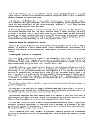 Following this incident, a curfew was imposed in the area and a massive campaign of arrests was conducted
against suspects. One of the reasons behind this incident was the role of the aforesaid officer in the barbaric
torture of detainees at Ayn Shams Police Station.

Al-Zawahiri claims that Zaki Badr, who was Interior Minister at the time, ordered the arrest of 30 of the mothers,
wives, and sisters of the fugitive leaders of the Islamic Group. After being brutally tortured at Ayn Shams Police
Station, they were transferred to the State Security Intelligence Department in Lazughli, where they were
stripped of their cloths, slapped, kicked, and insulted.

 Al-Zawahiri adds that the Ayn Shams incidents represented a flagrant aggression against the Islamic Group
and the entire inhabitants of the area. The purpose was clear; namely, to destroy the peaceful call activity
undertaken by the Islamic Group in the area, which gained the support of the people, who were satisfied with
the social and call activity carried out by the group members. But the government, which adopted a policy of
killing members of the Islamic Group and banning all their activities, would not allow this to continue. It was in
implementation of the policy declared by Zaki Badr; namely, to hit hard where it hurts.

An Ambush Against the Interior Minister's Convoy

 Continuing his memoirs, Al-Zawahiri adds: The Islamist movement decided to respond to the Ayn Shams
incidents. The answer was to ambush Interior Minister Zaki Badr's motorcade using a booby-trapped car in
December 1989. However, the ambush failed when the explosives in the car malfunctioned and its driver was
arrested.

The Killing of Ala Muhiy-Al-Din in the Street

 The Interior Ministry responded to us by killing Dr. Ala Muhiy-al-Din in broad daylight in the street on 2
September 1990. Muhiy-al-Din, may Allah bless his soul, was one of the leaders of the Islamic Group who
advocated the dialogue with the government. He made this position known on several occasions. He raised the
slogan of free dialogue, a policy that proved to be a total failure with our rulers.

 Muhiy-al-Din's killing was a clear signal to the Islamic Group that the call for dialogue will be punished by death
and that the regime will not tolerate the existence of the jihad groups. In doing so, the regime was doing the
logical thing. The jihad groups represented the most serious opposition to it. They were the most capable of
recruiting and spreading among the Muslim youths. These groups also represented a serious threat to the
policy of normalization with Israel, which will not feel comfortable in Egypt so long as the threat of the Islamic
groups existed. The Islamic Group responded to the killing of Ala Muhiy-al-Din by ambushing Interior Minister
Abd-al-Halim Musa, but Allah willed that People's Assembly Speaker Rif'at al-Mahjub's motorcade happened to
pass by the ambush, and he was killed.

 Thus, the Islamic Group shifted its policy from long-term call activity to violence by fighting and resisting the
government's aggression.

 Al-Zawahiri adds: In the early 90s another important development took place. A large number of our brothers in
the Al-Jihad Group were arrested. More than 800 of them were put on trial in what came to be known as the
Tala'i Al-Fath cases. The court sentenced to death four of the defendants.

 The government newspapers were elated about the arrest of 800 members of the Al-Jihad Group without a
single shot being fired. We decided to enter the battle of confrontation with the government, although our policy
has always been to spread out and recruit elements in preparation for the battle of change.

Al-Zawahiri adds: Our response was to attack the convoy of Interior Minister Hasan al-Alfi with a booby-trapped
motorcycle. The Minister escaped death, but his arm was broken. A pile of files that he kept next to him saved
his life from the shrapnel. This was followed by an attack carried out by the Islamic Group against Information
Minister Safwat al-Sharif, who survived the ambush.

 This coincided with the Islamic Group's attack on the Commander of the Central Military Zone in his capacity as
the commander who sanctioned all the verdicts issued by military courts. The attack failed because his car was
bullet-proof.
 
