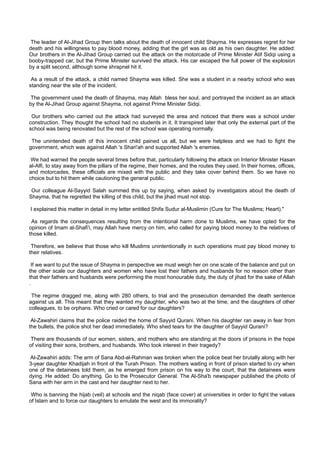 The leader of Al-Jihad Group then talks about the death of innocent child Shayma. He expresses regret for her
death and his willingness to pay blood money, adding that the girl was as old as his own daughter. He added:
Our brothers in the Al-Jihad Group carried out the attack on the motorcade of Prime Minister Atif Sidqi using a
booby-trapped car, but the Prime Minister survived the attack. His car escaped the full power of the explosion
by a split second, although some shrapnel hit it.

 As a result of the attack, a child named Shayma was killed. She was a student in a nearby school who was
standing near the site of the incident.

 The government used the death of Shayma, may Allah bless her soul, and portrayed the incident as an attack
by the Al-Jihad Group against Shayma, not against Prime Minister Sidqi.

 Our brothers who carried out the attack had surveyed the area and noticed that there was a school under
construction. They thought the school had no students in it. It transpired later that only the external part of the
school was being renovated but the rest of the school was operating normally.

 The unintended death of this innocent child pained us all, but we were helpless and we had to fight the
government, which was against Allah 's Shari'ah and supported Allah 's enemies.

 We had warned the people several times before that, particularly following the attack on Interior Minister Hasan
al-Alfi, to stay away from the pillars of the regime, their homes, and the routes they used. In their homes, offices,
and motorcades, these officials are mixed with the public and they take cover behind them. So we have no
choice but to hit them while cautioning the general public.

 Our colleague Al-Sayyid Salah summed this up by saying, when asked by investigators about the death of
Shayma, that he regretted the killing of this child, but the jihad must not stop.

I explained this matter in detail in my letter entitled Shifa Sudur al-Muslimin (Cure for The Muslims; Heart)."

 As regards the consequences resulting from the intentional harm done to Muslims, we have opted for the
opinion of Imam al-Shafi'i, may Allah have mercy on him, who called for paying blood money to the relatives of
those killed.

 Therefore, we believe that those who kill Muslims unintentionally in such operations must pay blood money to
their relatives.

  If we want to put the issue of Shayma in perspective we must weigh her on one scale of the balance and put on
the other scale our daughters and women who have lost their fathers and husbands for no reason other than
that their fathers and husbands were performing the most honourable duty, the duty of jihad for the sake of Allah
.

 The regime dragged me, along with 280 others, to trial and the prosecution demanded the death sentence
against us all. This meant that they wanted my daughter, who was two at the time, and the daughters of other
colleagues, to be orphans. Who cried or cared for our daughters?

 Al-Zawahiri claims that the police raided the home of Sayyid Qurani. When his daughter ran away in fear from
the bullets, the police shot her dead immediately. Who shed tears for the daughter of Sayyid Qurani?

 There are thousands of our women, sisters, and mothers who are standing at the doors of prisons in the hope
of visiting their sons, brothers, and husbands. Who took interest in their tragedy?

Al-Zawahiri adds: The arm of Sana Abd-al-Rahman was broken when the police beat her brutally along with her
3-year daughter Khadijah in front of the Turah Prison. The mothers waiting in front of prison started to cry when
one of the detainees told them, as he emerged from prison on his way to the court, that the detainees were
dying. He added: Do anything. Go to the Prosecutor General. The Al-Sha'b newspaper published the photo of
Sana with her arm in the cast and her daughter next to her.

 Who is banning the hijab (veil) at schools and the niqab (face cover) at universities in order to fight the values
of Islam and to force our daughters to emulate the west and its immorality?
 