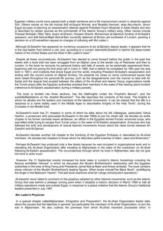 Egyptian military courts have passed both a death sentence and a life imprisonment verdict in absentia against
Sirri. Others names on the list include Adil al-Sayyid Ahmad; and Mustafa Hamzah, alias Abu-Hazim, whom
Egypt accuses of planning an assassination attempt against President Husni Mubarak in Addis Ababa and who
is described by certain sources as the commander of the Islamic Group's military wing. Other names include
Tharwat Shihatah, Rifa'i Taha, Issam al-Ghamri, Hussein Shamit, Muhammad al-Islambuli (brother of Al-Sadat's
assassin), and Adil Abd-al-Majid Abd-al-Bari (currently detained at Brixton jail southwest of London, pending a
decision on a US extradition request on charges of colluding with Bin Laden.)

 Although Al-Zawahiri has appeared on numerous occasions to be al-Qa'ida's deputy leader, it appears that he
is the real leader from behind a veil, and, according to a London IslamistAl-Zawahiri is behind the deep-rooted
hatred of the United States and the West in Bin Laden's heart."

 Despite all these circumstances, Al-Zawahiri has elected to come forward before the public in the past few
weeks with a book that has been smuggled from an Afghan cave to the border city of Peshawar and then to
London. In the book he recounts his personal history and tells of events, as he personally experienced them,
beginning with his joining the first jihad cell in Cairo in 1966, that is before he completed his 16th year (he was
born in 1951), and incidents that shook Egypt and the world, including President Al-Sadat's assassination and
ending with the current events on Afghan territory. He presents his views on some controversial issues that
were raised throughout his personal life journey, such as the disagreements over the manner to deal with Al-
Sadat and the dispute that erupted between the pillars of the Al-Jihad and Islamic Group organizations inside
the Turrah prison after the Egyptian authorities arrested their members in the wake of the viewing stand incident
(reference to Al-Sadat's assassination during a military parade).

  The book is divided into three sections, has the titleKnights Under the Prophet's Banner", and the
substitleMeditations on the Jihadist Movement". The title describes the contents of the book. The knights to
whom he alludes are the leaders and members of the Islamist movements. It can be noticed that the title is a
response to a name widely used in the Middle Ages to describethe Knights of the Holy Tomb", during the
Crusades in the Middle East.

 Al-Zawahiri's book has 21 chapters in some of which he talks about his old colleagues, particularly Yahya
Hashim, a prosecutor who persuaded Al-Zawahiri in the late 1960s to join his Jihadi cell. He devotes an entire
chapter to his former comrade Issam al-Qamari, an officer in the Egyptian Armed Forces' armoured corps, who
was killed while trying to escape from Turrah prison in the wake of Al-Sadat's assassination. Everyone who has
followed the birth and development of radical Islamist movements knows about the close bonds between Al-
Zawahiri and Al-Qamari.

Al-Zawahiri devotes another full chapter to the bombing of the Egyptian Embassy in Islamabad by Al-Jihad
members. He devotes two chapters to those whom he describes asthe enemies of Islam, Jews and Americans."

 Perhaps Al-Zawahiri has produced only a few books because he was occupied in organizational work and in
rebuilding the Al-Jihad Organization after traveling to Afghanistan in the wake of the crackdown on Al-Jihad
following Al-Sadat's assassination. The circumstances through which he lived in Afghanistan also did not give
him time to write much.

 However, the 11 September events increased his book sales in London's Islamic bookshops including his
famous workBitter Harvest" in which he discusses the Muslim Brotherhood's relationship with the Egyptian
authorities in the eras of King Faruq and Presidents Jamal Abd-al-Nasir and Anwar al-Sadat. The book contains
sharp criticism of the Muslim Brotherhood's leading figures. Other books includeThe Black Book", andAllaying
the Anger in the Believers' Hearts". This last book examines shari'ah rulings onmartyrdom operations."

 Al-Zawahiri never failed to comment on the positions adopted by other Islamist movements, such as the Islamic
Group that was behind a strategic turning point when it adopted a historic decision in March 1999 to halt all
military operations inside and outside Egypt, in response to a peace initiative that the Islamic Group's traditional
leaders presented in July 1997.

Bin Laden's Physician

 In a special chapter calledAfghanistan: Emigration and Preparation", the Al-Jihad Organization leader talks
about the causes that led Islamists in general, but particularly the members of Al-Jihad Organization, to join the
war in Afghanistan. He also outlines the premises from which Al-Jihad members proceeded when, in
 