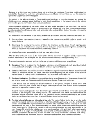 Because of all this, there was no other choice but to continue the resistance. Any analyst could realize the
extent of the disasters that could have taken place had Anwar al-Sadat not been killed and had the resistance
against the Egyptian Government stopped.

 An analysis of the political situation in Egypt would reveal that Egypt is struggling between two powers: An
official power and a popular power that has its roots deeply established in the ground, which is the Islamic
movement in general and the solid jihad nucleus in particular.

 The first power is supported by the United States, the west, Israel, and most of the Arab rulers. The second
power depends on Allah alone then on its wide popularity and alliance with other jihad movements throughout
the Islamic nation, from Chechnya in the north to Somalia in the south and from Eastern Turkestan in the east to
Morocco in the west.

Al-Zawahiri adds that the reason for the enmity between the two forces is very clear. The first power insists on:

1. Removing Islam from power and keeping it away from the various aspects of life by force, brutality, and
    rigged elections.

2. Opening up the country to the enemies of Islam, the Americans and the Jews, through signing peace
    agreements and treaties that ban weapons of mass destruction for us only, disarming Sinai, and allowing
    direct US occupation of our land and holding joint military exercises.

It is a battle of ideologies, a struggle for survival, and a war with no truce.

 After this brief and quick review of the history of the Islamic movement in Egypt we could pause here to
examine the harvest of this recent past and era, which continued from 1966 until approximately 2000.

To answer this question, we could say that the harvest of this era could be summed up as follows:

1. Spreading: There is no doubt that the struggling Islamic movement has gained much ground during that
    period, particularly among the youths, and that it continues to grow and spread.

2. Collision: The Islamic movement has been on the offensive against the enemies of Islam. It demonstrated
    a sense of resistance until the last breath. The major events beginning with the incident at the Technical
    Military College in 1974 up to the Luxor incident in 1997 provide the best proof of this.

3. Continued dedication: The Islamic movement has offered tens of thousands of detainees and wounded
    and tortured people and thousands dead in its continuing struggle. This proved two things:

     First; that its roots are strong and deeply established in the ground. Despite all these strikes and
    sacrifices, which no other political force in Egypt could have endured, this Mujahid Islamic movement
    continues to operate for the sake of Allah .

     Second: It continues to pose the main threat to the government's security. Proof of this is the continued
    existence of the emergency laws, military tribunals, and antiterrorism laws, which are not expected to be
    terminated anytime in the near future. Add to this the prisons that are full of approximately 60,000 Muslim
    youths, some of them have been there for almost 12 years without being charged.

4. The international alliance and international pursuit: The regime had no choice but to turn the battle
    against the mujahid Islamic movement into an international battle, particularly when the United States
    became convinced that the regime could not survive alone in the face of this Islamist campaign. It was also
    convinced that this spirit of jihad would most likely turn things upside down in the region and force the
    United States out of it. This would be followed by the earth-shattering event, which the west trembles at the
    mere thought of it, which is the establishment of an Islamic caliphate in Egypt. If Allah wills it, such a state
    in Egypt, with all its weight in the heart of the Islamic world, could lead the Islamic world in a jihad against
    the West. It could also rally the world Muslims around it. Then history would make a new turn, Allah willing,
    in the opposite direction against the empire of the United States and the world's Jewish government.
 