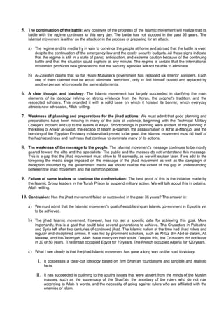 5. The continuation of the battle: Any observer of the progress of the Islamic movement will realize that its
   battle with the regime continues to this very day. The battle has not stopped in the past 36 years. The
   Islamist movement is either on the attack or in the process of preparing for an attack.

   a) The regime and its media try in vain to convince the people at home and abroad that the battle is over,
       despite the continuation of the emergency law and the costly security budgets. All these signs indicate
       that the regime is still in a state of panic, anticipation, and extreme caution because of the continuing
       battle and that the situation could explode at any minute. The regime is certain that the international
       movement produces new generations that the security agencies will not be able to eliminate.

   b) Al-Zawahiri claims that so far Husni Mubarak's government has replaced six Interior Ministers. Each
       one of them claimed that he would eliminate “terrorism”, only to find himself ousted and replaced by
       another person who repeats the same statements.

6. A clear thought and ideology: The Islamic movement has largely succeeded in clarifying the main
   elements of its ideology, relying on strong evidence from the Koran, the prophet's tradition, and the
   respected scholars. This provided it with a solid base on which it hoisted its banner, which everyday
   attracts new advocates, Allah willing.

7. Weakness of planning and preparations for the jihad actions: We must admit that good planning and
   preparations have been missing in many of the acts of violence, beginning with the Technical Military
   College's incident and up to the events in Asyut. Shortcomings in planning were evident. If the planning in
   the killing of Anwar al-Sadat, the escape of Issam al-Qamari, the assassination of Rif'at al-Mahjub, and the
   bombing of the Egyptian Embassy in Islamabad proved to be good, the Islamist movement must rid itself of
   the haphazardness and rashness that continue to dominate many of its actions.

8. The weakness of the message to the people: The Islamist movement's message continues to be mostly
   geared toward the elite and the specialists. The public and the masses do not understand this message.
   This is a gap that the jihad movement must strive to fill earnestly, as we will explain later. If we add to the
   foregoing the media siege imposed on the message of the jihad movement as well as the campaign of
   deception mounted by the government media we should realize the extent of the gap in understanding
   between the jihad movement and the common people.

9. Failure of some leaders to continue the confrontation: The best proof of this is the initiative made by
   the Islamic Group leaders in the Turah Prison to suspend military action. We will talk about this in detains,
   Allah willing.

10. Conclusion: Has the jihad movement failed or succeeded in the past 36 years? The answer is:

   a) We must admit that the Islamist movement's goal of establishing an Islamic government in Egypt is yet
       to be achieved.

   b) The jihad Islamic movement, however, has not set a specific date for achieving this goal. More
       importantly, this is a goal that could take several generations to achieve. The Crusaders in Palestine
       and Syria left after two centuries of continued jihad. The Islamic nation at the time had jihad rulers and
       regular and disciplined armies. It was led by prominent scholars, such as Al-Izz Bin-Abd-al-Salam, Al,
       Nawawi, and Ibn-Taymiyah, Allah have mercy on their souls. Despite this, the Crusaders did not leave
       in 30 or 50 years. The British occupied Egypt for 70 years. The French occupied Algeria for 120 years.

   c) What I see clearly is that the jihad Islamic movement has gone a long way on the road to victory.

         I. It possesses a clear-cut ideology based on firm Shari'ah foundations and tangible and realistic
             facts.

        II. It has succeeded in outlining to the youths issues that were absent from the minds of the Muslim
             masses, such as the supremacy of the Shari'ah, the apostasy of the rulers who do not rule
             according to Allah 's words, and the necessity of going against rulers who are affiliated with the
             enemies of Islam.
 
