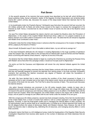 Part Seven
 In the seventh episode of his memoirs that some people have described as his last will, which Al-Sharq al-
Awsat publishes today, Ayman al-Zawahiri, leader of the Egyptian Al-Jihad Organization and al-Qa'ida leader
Usama Bin Laden's primary ally, discusses the causes of the deep-rooted hatred that Islamists feel for the
United States.

 In his bookKnights Under the Prophet's Banner," Al-Zawahiri says that when the second Gulf war occurred, the
US military arsenal with its fleets and strike forces moved to the region to oversee the management of its
interests by itself. Hence, it transformed its role of hidden mover of events into the role of the Muslims' direct
opponent.

 He says:The United States denigrated the Islamic shari'ah and insulted the Muslims when the Princedom of
Afghanistan, in the words of the mujahid Mullah Muhammad Omar, called on it to present evidence to an
Islamic shari'ah court of Bin Laden's involvement in the “terrorist” acts." He adds that the US refusal to negotiate
with Mullah Omar constituted a clear insult."

Al-Zawahiri notes that the United States knows in advance what the consequence of its invasion of Afghanistan
will be, judging by the lessons of history."

About himself, Al-Zawahiri says:If I die in the battle to defend Islam, my son will rise to avenge me."

 In the book Al-Zawahiri attributes the US interest in invading Afghanistan to the huge quantities of petroleum
under the Caspian Sea. He also refers to the US fears that an Islamist belt" would be formed and that Pakistan,
which is brimming with Islamist Jihadi streams", might be at one end of this belt.

He declares that the United States elected to begin by crushing the Chechens by providing the Russian Army
with Western aid so that when this campaign ended, it would turn its eyes south to Afghanistan."

 He points out that the Caucasus and Afghanistan will remain the only Islamist hotbeds against the United
States."

 Commenting on the joint military exercises that the United States conducts with Arab armies, Al-Zawahiri says
that they are basically designed to prevent the Islamists from seizing power in the Arab countries. Al-Zawahiri
maintains that permitting the Islamist movement any degree of freedom will shake the foundations of
government in many countries."

 He adds: We have decided that in order to examine the condition of the Jihadi movement in Egypt, it is
necessary at first to cast a broader look at the heart of the Islamic world. Hence we will divide the discussion in
this section of the book into two parts: The First Part is about the enemies of Islam. The second part discusses
the Islamist streams.

  (He adds:) Several indications are prominent in the US policy towards Islam, notably its basic role in
establishing and aiding Israel. Except for Israel, which is in fact a huge US military base, the United States did
not resort in the past to conspicuous and intensive military presence to run its affairs in the Middle East until the
second Gulf war erupted. When that happened, the United States rushed to the region with its fleets, its land
troops, and air power to manage its own affairs with its own hands under the shadow of its own guns.

 With this conspicuous US military presence, several new facts emerged including, first of all, the transformation
of the United States from a mover of events from behind a veil to a direct opponent in its battle against the
Muslims. Formerly, in both the Arab-Israeli conflict and in managing the internal affairs of other countries, the
US administration used to portray itself as an impartial party, or at least as an indirect opponent that merely--as
the US alleges-furthers the values of democracy, liberty, and Western interests. Now, however, the role of US
power has become clear in attacking Iraq, defending the oil resources, and managing security affairs in some
Arab countries.

 Al-Zawahiri claims that there is a US intelligence bureau inside the headquarters of the Egyptian State Security
Investigation Department that receives daily reports on the number of detainees and those detainees that are
released.
 