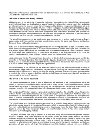 Al-Zawahiri further claims in his book that there are US military bases at an airport to the west of Cairo, in Wadi
Qina, and in the Ra's Binas Naval base.

The Goals of the US Joint Military Exercises

 Al-Zawahiri says: If you add to the foregoing the joint military exercises such as the Bright Star manoeuvres in
which the United States and its allies train in ways of invading Egypt's western coast to reach Cairo and attack
any Islamist regime that assumes power there, then you would understand how prominent this direct role is. In
the latest manoeuvres, called Bright Star 99", nine countries participated in addition to the United States, Egypt,
and observers from 33 countries. A total of 73,000 soldiers, 210 combat aircraft, 55 warships, and the aircraft
carrier Kennedy, with its full naval and aircraft complement, took part in those exercises. This exercise was
described as the largest military manoeuvre in the world and, according to the commander of the French forces
General Harve,the most important multinational manoeuvre in the world."

 The aim of the manoeuvres, as we noted earlier, was a practice run in landing invading forces on Egypt's
western coast and then marching southeast towards Cairo, namely, the same route followed by Napoleon
Bonaparte during his Egyptian campaign.

 In the book Al-Zawahiri claims that the Egyptian forces are not training at this time to repel a likely attack by the
Israeli enemy on the Egyptian border as much as they are training to liberate their capital from a likely seizure
by a Islamist regime. He adds that this behaviour is an exact repetition of Khedive Tawfiq's behaviour towards
the British when they invaded Egypt. In other words, the enemy of the Egyptian regime is no longer the
country's traditional enemy, Israel, on Egypt's eastern border but the Islamists in Cairo.

 Al-Zawahiri adds that the Americans limited themselves to this level of conspicuous presence and left the
remainder of the task of defending their interests to the Egyptian Government. However, if the Americans feel
that they need to undertake direct responsibility for those tasks versus the Islamists, then they will not hesitate
to do so, as we saw during this latter stage of the Afghan conflict.

 Al-Zawahiri alleges in his memoirs that the Americans' departure from the role of covert mover of events to
assume a direct role in defending their interests has two reasons. The first is the inability-in the US view--of the
agents to defend US interests or even to put down the Islamist resistance. The second reason is the escalation
of events in the region to a degree that has made the United States exercise pressure by itself, using its own
troops, weapons, and security agencies.

The Growth of the Islamic Movement

 The Islamist movement has grown to such a degree and the resistance to the Zionist presence and to the
policies of capitulation to the Zionist enemy has become so strong that the United States has not only decided
that its agents are unable to confront their opponent but that this opponent has become so strong that it is
necessary to confront this opponent with direct US military power that is present on the battlefront.

 This conspicuous US military presence represents an additional step along the path of the policy of (repression
by force) that the United States has chosen to pursue in this region. As we noted earlier, the United States has
realized that it is impossible to persuade the Muslim nation to accept Israel's existence and its expansionist
efforts to establish a Greater Israel and that it is also impossible to continue to rob the Muslims' resources and
persuade the Muslims to abandon their demand for a government in accordance with Islamic shari'ah.

 The United States, and the global Jewish government that is behind it, have realized that (government by)
Islam is the popular demand of the nations of this region, which is considered the heart of the Islamic world.
They have realized that it is impossible to compromise on these issues. Hence the United States has decided to
dictate its wishes by force, repression, forgery, and misinformation. Finally it has added direct military
intervention to all the foregoing methods.

 This policy, no matter how long its persists, is a short-term policy that will necessarily provoke repeated
eruptions. However, what other alternative do the United States and Israel have? Allowing the Islamist
movement any degree of freedom will shake the pillars of the pro-US regimes. Hence, a decision has been
made to resort to the (repression by force) policy in order to close off the volcanic crater in the hope that the
imposition of a fait accompli will cause a psychological change among the region's populations and that new
generations will grow up who will forget their religious creed, which has been excluded from power, and their
 