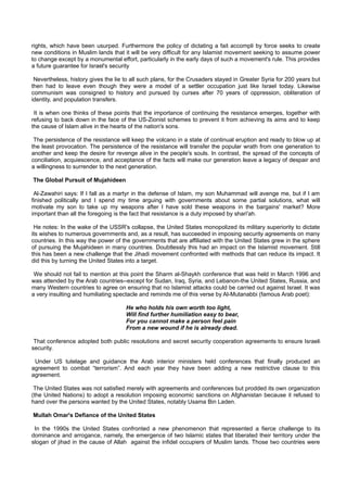 rights, which have been usurped. Furthermore the policy of dictating a fait accompli by force seeks to create
new conditions in Muslim lands that it will be very difficult for any Islamist movement seeking to assume power
to change except by a monumental effort, particularly in the early days of such a movement's rule. This provides
a future guarantee for Israel's security

 Nevertheless, history gives the lie to all such plans, for the Crusaders stayed in Greater Syria for 200 years but
then had to leave even though they were a model of a settler occupation just like Israel today. Likewise
communism was consigned to history and pursued by curses after 70 years of oppression, obliteration of
identity, and population transfers.

 It is when one thinks of these points that the importance of continuing the resistance emerges, together with
refusing to back down in the face of the US-Zionist schemes to prevent it from achieving its aims and to keep
the cause of Islam alive in the hearts of the nation's sons.

 The persistence of the resistance will keep the volcano in a state of continual eruption and ready to blow up at
the least provocation. The persistence of the resistance will transfer the popular wrath from one generation to
another and keep the desire for revenge alive in the people's souls. In contrast, the spread of the concepts of
conciliation, acquiescence, and acceptance of the facts will make our generation leave a legacy of despair and
a willingness to surrender to the next generation.

The Global Pursuit of Mujahideen

 Al-Zawahiri says: If I fall as a martyr in the defense of Islam, my son Muhammad will avenge me, but if I am
finished politically and I spend my time arguing with governments about some partial solutions, what will
motivate my son to take up my weapons after I have sold these weapons in the bargains' market? More
important than all the foregoing is the fact that resistance is a duty imposed by shari'ah.

 He notes: In the wake of the USSR's collapse, the United States monopolized its military superiority to dictate
its wishes to numerous governments and, as a result, has succeeded in imposing security agreements on many
countries. In this way the power of the governments that are affiliated with the United States grew in the sphere
of pursuing the Mujahideen in many countries. Doubtlessly this had an impact on the Islamist movement. Still
this has been a new challenge that the Jihadi movement confronted with methods that can reduce its impact. It
did this by turning the United States into a target.

 We should not fail to mention at this point the Sharm al-Shaykh conference that was held in March 1996 and
was attended by the Arab countries--except for Sudan, Iraq, Syria, and Lebanon-the United States, Russia, and
many Western countries to agree on ensuring that no Islamist attacks could be carried out against Israel. It was
a very insulting and humiliating spectacle and reminds me of this verse by Al-Mutanabbi (famous Arab poet):

                                     He who holds his own worth too light,
                                     Will find further humiliation easy to bear,
                                     For you cannot make a person feel pain
                                     From a new wound if he is already dead.

 That conference adopted both public resolutions and secret security cooperation agreements to ensure Israeli
security.

 Under US tutelage and guidance the Arab interior ministers held conferences that finally produced an
agreement to combat “terrorism”. And each year they have been adding a new restrictive clause to this
agreement.

 The United States was not satisfied merely with agreements and conferences but prodded its own organization
(the United Nations) to adopt a resolution imposing economic sanctions on Afghanistan because it refused to
hand over the persons wanted by the United States, notably Usama Bin Laden.

Mullah Omar's Defiance of the United States

 In the 1990s the United States confronted a new phenomenon that represented a fierce challenge to its
dominance and arrogance, namely, the emergence of two Islamic states that liberated their territory under the
slogan of jihad in the cause of Allah against the infidel occupiers of Muslim lands. Those two countries were
 