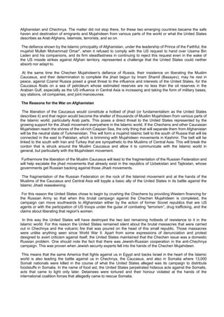 Afghanistan and Chechnya. The matter did not stop there, for these two emerging countries became the safe
haven and destination of emigrants and Mujahideen from various parts of the world or what the United States
describes as Arab Afghans, Islamists, terrorists, and so on.

 The defiance shown by the Islamic principality of Afghanistan, under the leadership of Prince of the Faithful, the
mujahid Mullah Mohammad Omar", when it refused to comply with the US request to hand over Usama Bin
Laden and his companions, and its firm steadfastness in continuing to reject this request even in the wake of
the US missile strikes against Afghan territory, represented a challenge that the United States could neither
absorb nor adapt to.

 At the same time the Chechen Mujahideen's defiance of Russia, their insistence on liberating the Muslim
Caucasus, and their determination to complete the jihad begun by Imam Shamil (Basayev), may he rest in
peace, against Czarist Russia posed a great threat to the influence and interests of the United States, for the
Caucasus floats on a sea of petroleum whose estimated reserves are no less than the oil reserves in the
Arabian Gulf, especially as the US influence in Central Asia is increasing and taking the form of military bases,
spy stations, oil companies, and joint manoeuvres.

The Reasons for the War on Afghanistan

  The liberation of the Caucasus would constitute a hotbed of jihad (or fundamentalism as the United States
describes it) and that region would become the shelter of thousands of Muslim Mujahideen from various parts of
the Islamic world, particularly Arab parts. This poses a direct threat to the United States represented by the
growing support for the Jihadi movement everywhere in the Islamic world. If the Chechens and other Caucasian
Mujahideen reach the shores of the oil-rich Caspian Sea, the only thing that will separate them from Afghanistan
will be the neutral state of Turkmenistan. This will form a mujahid Islamic belt to the south of Russia that will be
connected in the east to Pakistan, which is brimming with Mujahideen movements in Kashmir. The belt will be
linked to the south with Iran and Turkey that are sympathetic to the Muslims of Central Asia. This will break the
cordon that is struck around the Muslim Caucasus and allow it to communicate with the Islamic world in
general, but particularly with the Mujahideen movement.

 Furthermore the liberation of the Muslim Caucasus will lead to the fragmentation of the Russian Federation and
will help escalate the jihad movements that already exist in the republics of Uzbekistan and Tajikistan, whose
governments get Russian backing against those Jihadi movements.

 The fragmentation of the Russian Federation on the rock of the Islamist movement and at the hands of the
Muslims of the Caucasus and Central Asia will topple a basic ally of the United States in its battle against the
Islamic Jihadi reawakening.

 For this reason the United States chose to begin by crushing the Chechens by providing Western financing for
the Russian Army so that when this brutal campaign against the Chechen Mujahideen is completed, the
campaign can move southwards to Afghanistan either by the action of former Soviet republics that are US
agents or with the participation of US troops under the guise of combating “terrorism”, drug trafficking, and the
claims about liberating that region's women.

 In this way the United States will have destroyed the two last remaining hotbeds of resistance to it in the
Islamic world. For this reason the United States remained silent about the brutal massacres that were carried
out in Chechnya and the volcanic fire that was poured on the head of this small republic. Those massacres
were unlike anything seen since World War II. Apart from some expressions of denunciation and protest
designed to avert criticism against itself, the United States maintained that the Chechen issue was a domestic
Russian problem. One should note the fact that there was Jewish-Russian cooperation in the anti-Chechnya
campaign. This was proven when Jewish security experts fell into the hands of the Chechen Mujahideen.

 This means that the same America that fights against us in Egypt and backs Israel in the heart of the Islamic
world is also leading the battle against us in Chechnya, the Caucasus, and also in Somalia where 13,000
Somali nationals were killed in the course of what the United States alleged was its campaign to distribute
foodstuffs in Somalia. In the name of food aid, the United States perpetrated hideous acts against the Somalis,
acts that came to light only later. Detainees were tortured and their honour violated at the hands of the
international coalition forces that allegedly came to rescue Somalia.
 