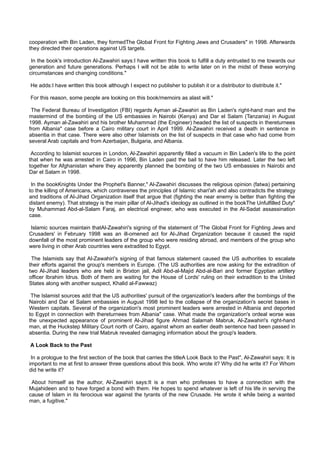 cooperation with Bin Laden, they formedThe Global Front for Fighting Jews and Crusaders" in 1998. Afterwards
they directed their operations against US targets.

 In the book's introduction Al-Zawahiri says:I have written this book to fulfill a duty entrusted to me towards our
generation and future generations. Perhaps I will not be able to write later on in the midst of these worrying
circumstances and changing conditions."

He adds:I have written this book although I expect no publisher to publish it or a distributor to distribute it."

For this reason, some people are looking on this book/memoirs as alast will."

 The Federal Bureau of Investigation (FBI) regards Ayman al-Zawahiri as Bin Laden's right-hand man and the
mastermind of the bombing of the US embassies in Nairobi (Kenya) and Dar el Salam (Tanzania) in August
1998. Ayman al-Zawahiri and his brother Muhammad (the Engineer) headed the list of suspects in thereturnees
from Albania" case before a Cairo military court in April 1999. Al-Zawahiri received a death in sentence in
absentia in that case. There were also other Islamists on the list of suspects in that case who had come from
several Arab capitals and from Azerbaijan, Bulgaria, and Albania.

 According to Islamist sources in London, Al-Zawahiri apparently filled a vacuum in Bin Laden's life to the point
that when he was arrested in Cairo in 1996, Bin Laden paid the bail to have him released. Later the two left
together for Afghanistan where they apparently planned the bombing of the two US embassies in Nairobi and
Dar el Salam in 1998.

 In the bookKnights Under the Prophet's Banner," Al-Zawahiri discusses the religious opinion (fatwa) pertaining
to the killing of Americans, which contravenes the principles of Islamic shari'ah and also contradicts the strategy
and traditions of Al-Jihad Organization itself that argue that (fighting the near enemy is better than fighting the
distant enemy). That strategy is the main pillar of Al-Jihad's ideology as outlined in the bookThe Unfulfilled Duty"
by Muhammad Abd-al-Salam Faraj, an electrical engineer, who was executed in the Al-Sadat assassination
case.

 Islamic sources maintain thatAl-Zawahiri's signing of the statement of 'The Global Front for Fighting Jews and
Crusaders' in February 1998 was an ill-omened act for Al-Jihad Organization because it caused the rapid
downfall of the most prominent leaders of the group who were residing abroad, and members of the group who
were living in other Arab countries were extradited to Egypt.

 The Islamists say that Al-Zawahiri's signing of that famous statement caused the US authorities to escalate
their efforts against the group's members in Europe. (The US authorities are now asking for the extradition of
two Al-Jihad leaders who are held in Brixton jail, Adil Abd-al-Majid Abd-al-Bari and former Egyptian artillery
officer Ibrahim Idrus. Both of them are waiting for the House of Lords' ruling on their extradition to the United
States along with another suspect, Khalid al-Fawwaz)

 The Islamist sources add that the US authorities' pursuit of the organization's leaders after the bombings of the
Nairobi and Dar el Salam embassies in August 1998 led to the collapse of the organization's secret bases in
Western capitals. Several of the organization's most prominent leaders were arrested in Albania and deported
to Egypt in connection with thereturnees from Albania" case. What made the organization's ordeal worse was
the unexpected appearance of prominent Al-Jihad figure Ahmad Salamah Mabruk, Al-Zawahiri's right-hand
man, at the Huckstep Military Court north of Cairo, against whom an earlier death sentence had been passed in
absentia. During the new trial Mabruk revealed damaging information about the group's leaders.

A Look Back to the Past

 In a prologue to the first section of the book that carries the titleA Look Back to the Past", Al-Zawahiri says: It is
important to me at first to answer three questions about this book. Who wrote it? Why did he write it? For Whom
did he write it?

 About himself as the author, Al-Zawahiri says:It is a man who professes to have a connection with the
Mujahideen and to have forged a bond with them. He hopes to spend whatever is left of his life in serving the
cause of Islam in its ferocious war against the tyrants of the new Crusade. He wrote it while being a wanted
man, a fugitive."
 