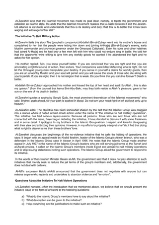 Al-Zawahiri says that the Islamist movement has made its goal clear, namely, to topple the government and
establish an Islamic state. He adds that the Islamist movement realizes that a clash between it and the Jewish-
US alliance is inevitable and understands that this is its destiny and duty; that this is its battle that it has been
waging and will wage further still."

The Initiative To Halt Military Action

 Al-Zawahiri tells this story:The (prophet's companion) Abdallah Bin-al-Zubayr went into his mother's house and
complained to her that the people were letting him down and joining Al-Hajjaj (Bin-al-Zubayr's enemy, early
Muslim commander and province governor under the Omayyad Caliphate). Even his sons and other relatives
had joined Al-Hajjaj and he had only a few men left with him who could not endure long in battle. He told her
that the opponents were willing to give him any worldly goods he wanted if he abandoned the fight and he
asked for her opinion.

 His mother replied: Son, you know yourself better. If you are convinced that you are right and that you are
advocating a rightful course of action, then endure. Your companions were killed defending what is right. Do not
let the Omayyad young men manipulate your destiny. If you sense in yourself a desire for worldly goods, then
you are an unworthy Muslim and your soul will perish and you will cause the souls of those who die along with
you to perish. If you are right, then it is not religion that is weak. Do you think that you can live forever? Death is
better.

 Abdallah Bin-al-Zubayr approached his mother and kissed the top of her head and said: By Allah , this is also
my opinion." (from the counsel that Asma Bint-Abu-Bakr, may they both reside in Allah 's pleasure, gave to her
son on the eve of his death in battle)

 Al-Zawahiri quotes a saying by Sayyid Qutb, the most prominent theoretician of the Islamist movements" who
said: Brother, push ahead, for your path is soaked in blood. Do not turn your head right or left but look only up to
heaven."

 Al-Zawahiri adds: The objective has been somewhat shaken by the fact that the Islamic Group was dragged
into a stance where it halted armed Jihadi action under the name of “the initiative to halt military operations”.
This initiative has had serious repercussions. Because all persons, those who are and those who are not
connected with the issue, have begun debating the initiative, I have decided to discuss it with some frankness
and in some detail. I apologize to my brothers in the Islamic Group-whom I respect and love-for disagreeing
with their view and criticizing their opinions. However, in my efforts to properly interpret shari'ah, I find that doing
what is right is dearer to me than these brothers' love.

  Al-Zawahiri discusses the beginnings of the no-violence initiative that he calls the halting of operations. He
says: It began with an appeal made by Khalid Ibrahim, leader of the Islamic Group's Aswan branch, who was a
defendant in the Islamic Group case in Aswan in April 1996. He notes that the Islamic Group made another
appeal in July 1997 in the name of the Islamic Group's leaders who are still serving jail terms at the Turrah and
al-Aqrab prisons. It called on the Islamic Group's members inside Egypt and abroad to halt military operations
and to stop issuing statements inciting such operations. The Islamic Group asked the government to respond to
its initiative.

 In the words of then Interior Minister Hasan al-Alfi, the government said that it does not pay attention to such
initiatives that merely seek to reduce the jail terms of the group's members and, additionally, the government
does not deal with outlaws.

 Al-Alfi's successor Habib al-Adli announced that the government does not negotiate with anyone but can
release anyone who repents and undertakes to abandon violence and “terrorism”.

Questions About the Initiative To Halt Violent Operations

 (Al-Zawahiri narrates) After the introduction that we mentioned above, we believe that we should present the
initiative issue in the form of answers to the following questions:

      a) What do the Islamic Group's members have to say about the initiative?
      b) What description can be given to the initiative?
      c) How convincing are the justifications to make such an initiative?
 